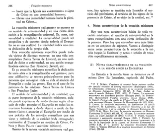 246 Vocación misionera
— hacer que la Iglesia sea «sacramento» o signo
de Cristo en una comunidad humana;
— Llevar una comunidad humana hacia la pleni-
tud en Cristo...
La vocación misionera «ad gentes» se expresa en
un sentido de universalidad y en una cierta dedi-
cación a la evangelización universal. Es_, pues, uni-
versalidad y totalidad. La universalidad puede ser
geográfica y de sectores donde todavía el Evange-
lio no es una realidad La totalidad indica una cier-
ta dedicación de la propia vida.
Esta vocación misionera específica puede toda-
vía vivirse de diversas maneras: en una vida con-
templativa (Santa Teresa de Lisieux), en una reali-
dad de dolor o enfermedad, en una acción evange-
lizadora externa (San Francisco Javier), etc.
Es ya vocación misionera específica la dedicación
de unos años a la evangelización «ad gentes»; pero
este calificativo se reserva principalmente para las
personas que consagran toda su vida al anuncio del
Evangelio a todas las gentes. Este es el caso de los
patronos de las misiones: Santa Teresa de Lisieux
v San Francisco Javier.
El sentido de univeisalidad y de totalidad, que
es parte integrante de la vocación misionera, toda-
vía puede expresarse de modo diveiso según el es-
tado de vida: anunciar el Evangelio en todas las es
tiucturas humanas y desde dentro a modo de fer-
mento (laicos), anunciar el Evangelio por medio de
una práctica de los consejos evangélicos que son
signo y estímulo de la caridad (vida consagrada),
testimoniar el Evangelio en nombre de Cristo, Ca-
beza y Buen Pastor (sacerdote ministro).
Dentro de la misma vocación misionera «ad gen
Notas características 247
tes», hay quienes se sentirán más llamados al ser-
vicio del profetismo, al servicio de los signos de la
presencia de Cristo, al servicio de la caridad, etc.13
4. Notas características de la vocación misionera
Hay una nota característica básica de toda vo-
cación misionera: el sentido de universalidad en la
tarea evangelizadora con una cierta dedicación de
la persona. Pero hay que encuadrar esta nota bási-
ca en un conjunto de aspectos. Vamos a distinguir
entre notas características de la vocación a la mi-
sión (según la Escritura) y notas o señales de voca-
ción específicamente misionera.
A) NOTAS CARACTERÍSTICAS DE LA VOCACIÓN
A LA MISIÓN SEGÚN LA ESCRITURA
La llamada a la misión tiene su iniciativa en el
mismo Dios Es Jesucristo, «apóstol» del Padre,
13
P F D'ARCY, Constance of tnterest factor palterns withtn
the spectfic vocatton of foreing misstonary (Washington 1954),
O DOMÍNGUEZ, Semblanza y móviles de la vocación misionera,
en Misiones Extranjeras (1956) 133 145, E FARE, Ándate in
tutto il mondo (Bologna, EMI, 1977), P FASANA, La vocazione
misswnana nei documentt pontifici (Bologna 1960), M FERNÁN
DFZ, Misswnanum Vocatio, probatio, missio (Assisi 1908),
G GALOT, Porteurs du soufle de l'Fspnt (Patis 1967), La voca
ción misionera (Burgos, Semanas de Misionología de 1955 1956),
P LONGO, La vocazione misswnana, en Seminartum 25 (1973)
1130 1145, M LAGUARDIA, La vocación misionera a la luz del
Nuevo Testamento y de la teología en Misiones Extranjeras 16
(1955) 36 46, MONS LECUONA, La vocación misionera, en Misiones
Extranjeras 50 (1966) 331-338, K MULLER, La vocatton mtssion-
naire, en Unam Sanctam 67 (1967) 333-338, V PARDO, Vocación
misionera y adaptación misional (Burgos 1962), J PAVENTI, La
vocación misionera y su encuadre en las diversas vocaciones a la
luz de la legislación de la Iglesia, en Misiones Extranjeras 17
(1956) 6 28, V C VANZIN La vocazione misswnana (Roma
1940), L VOLKER, Défense de la vocatton missionnatre, en Spintus
(1964) 253-266
 