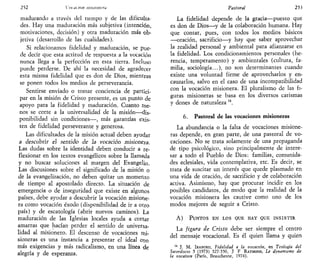 252 VoíüLion nin mncru
madurando a través del tiempo y de las dificulta-
des. Hay una maduración más subjetiva (intención,
motivaciones, decisión) y otra maduración más ob-
jetiva (desarrollo de las cualidades).
Si relacionamos fidelidad y maduración, se pue-
de decir que esta actitud de respuesta a la vocación
nunca llega a la perfección en esta tierra. Incluso
puede perderse. De ahí la necesidad de agradecer
esta misma fidelidad que es don de Dios, mientras
se ponen todos los medios de perseverancia.
Sentirse enviado o tomar conciencia de partici-
par en la misión de Cristo presente, es un punto de
apoyo para la fidelidad y maduración. Cuanto me-
nos se corte a la universalidad de la misión—dis-
ponibilidad sin condiciones—, más garantías exis-
ten de fidelidad perseverante y generosa.
Las dificultades de la misión actual deben ayudar
a descubrir eJ sentido de h vocación misionera.
Las dudas sobre la identidad deben conducir a re-
flexionar en los textos evangélicos sobre la llamada
y no buscar soluciones al margen del Evangelio.
Las discusiones sobre el significado de la misión o
de la evangelización, no deben quitar un momento
de tiempo al apostolado directo. La situación de
emergencia o de inseguridad que existe en algunos
países, debe ayudar a descubrir la vocación misione-
ra como vocación éxodo (disponibilidad de ir a otro
país) y de escatología (abrir nuevos caminos). La
maduración de las Iglesias locales ayuda a cortar
amarras que hacían perder el sentido de universa-
lidad al misionero. El descenso de vocaciones mi-
sioneras es una instancia a presentar el ideal con
más exigencias y más radicalismo, en una línea de
alegría y de esperanza.
Pastoral 253
La fidelidad depende de la gracia—puesto que
es don de Dios—y de la colaboración humana. Hay
que contar, pues, con todos los medios básicos
—oración, sacrificio—y hay que saber aprovechar
la realidad personal y ambiental para afianzarse en
la fidelidad. Los condicionamientos personales (he-
rencia, temperamento) y ambientales (cultura, fa-
milia, sociología...), no son determinantes cuando
existe una voluntad firme de aprovecharlos y en-
cauzarlos, salvo en el caso de una incompatibilidad
con la vocación misionera. El pluralismo de las fi-
guras misioneras se basa en los diversos carismas
y dones de naturaleza M
.
6. Pastoral de las vocaciones misioneras
La abundancia o la falta de vocaciones misione-
ras depende, en gran parte, de una pastoral de vo-
caciones. No se trata solamente de una propaganda
de tipo psicológico, sino principalmente de intere-
sar a todo el Pueblo de Dios: familias, comunida-
des eclesiales, vida contemplativa, etc. Es decir, se
trata de suscitar un interés que quede plasmado en
una vida de oración, de sacrificio y de colaboración
activa. Asimismo, hay que procurar incidir en los
posibles candidatos, de modo que la realidad de la
vocación misionera les cautive como uno de los
modos mejores de seguir a Cristo.
A) PUNTOS EN LOS QUE HAY QUE INSISTIR
La figura de Cristo debe ser siempre el centro
del mensaje vocacional. Es él quien llama y quien
14
J. M. IRABURU, Fidelidad a la vocación, en Teología del
Sacerdocio 5 (1973) 327-350, J F RAYMOND, Le dynamisme de
la vocatwn (París, Beauchesne, 1974).
 