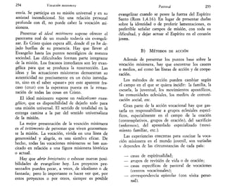 254 Vocación misionera
envía. Se participa en su misión universal y en su
amistad incondicional. Sin una relación personal
profunda con él, no puede caber la vocación mi-
sionera.
Presentar el ideal misionero supone ofrecer el
panorama real de un mundo todavía sin evangeli-
zar. Es Cristo quien espera allí, donde él ya ha de-
jado huellas de su presencia. Hay que llevar el
Evangelio hasta los puntos neurálgicos de nuestra
sociedad. Las dificultades forman parte integrante
de la misión. Los fracasos inmediatos son ley evan-
gélica para que se produzca la resurrección. Las
ideas y las actuaciones misioneras demuestran su
autenticidad no precisamente en un éxito inmedia-
to, sino en el saber «pasar» por este aparente fra-
caso (cruz) con la esperanza puesta en la restau-
ración de todas las cosas en Cristo.
El ideal misionero supone un radicalismo evan-
gélico, que es disponibilidad de dejarlo todo para
una misión universal. El sentido de totalidad en la
entrega camina a la par del sentido universalista
de la misión.
La mejor presentación de la vocación misionera
es el testimonio de personas que viven gozosamen-
te la misión. La vocación, vivida en una línea de
generosidad y alegría, es una siembra eficaz. De
hecho, todas las vocaciones misioneras se han sus-
citado en relación a una figura misionera histórica
o actual.
Hay que abrir horizontes o esbozar nuevas posi-
bilidades de evangelizar hoy. Los proyectos pre-
sentados pueden pecar, a veces, de idealismo o de
fantasía; pero lo importante es hacer ver que, por
estos proyectos o por otros, siempre es posible
Pastoral 255
evangelizar cuando se posee la fuerza del Espíritu
Santo (Rom 1,4.16). En lugar de presentar dudas
sobre la identidad o de proferir lamentaciones, es
preferible señalar campos de misión, con toda su
dificultad, y dejar actuar al Espíritu en el corazón
joven.
B) MÉTODOS DE ACCIÓN
Además de presentar los puntos base sobre la
vocación misionera, hay que encontrar los cauces
o medios, así como las líneas de acción y de coope-
ración.
Los métodos de acción pueden cambiar según
el campo en el que se quiera incidir: la familia, la
escuela, la juventud, los movimientos apostólicos,
las comunidades eclesiales, los medios de comuni-
cación social, etc.
Gran parte de la acción vocacional hay que gas-
tarla en responsabilizar a grupos eclesiales especí-
ficos, especialmente en el campo de la oración
(contemplativos, grupos de oración), del sacrificio
(enfermos), del apostolado especializado (movi-
miento familiar, etc.).
Las experiencias concretas para suscitar la voca-
ción misionera en el mundo juvenil, son variadas
v dependen de las circunstancias de cada país:
— casas de espiritualidad;
— grupos de revisión de vida o de oración;
— casas específicas de pastoral de vocaciones
(centros vocacionales);
— correspondencia epistolar (con visita perso-
nal).
 