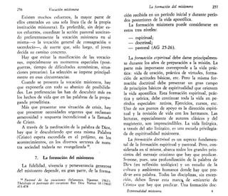 256 Vocación misionera
Existen muchos esfuerzos, la mayor parte de
ellos centrados en una sola línea (la de la propia
institución misionera). Es preferible, sin dejar es-
tos esfuerzos, coordinar la acción pastoral suscitan-
do preferentemente la vocación misionera en sí
misma—o la vocación general de consagración o
sacerdocio—, de suerte que, sólo luego, el joven
decida su camino concreto.
Hay que evitar la masificación de las vocacio-
nes, especialmente en momentos especiales (post-
guerras, tiempo de dificultades económicas, situa-
ciones precarias). La selección se impone principal-
mente en esas circunstancias.
Cuando se presenta la vocación misionera, hay
que exponerla con todo su abanico de posibilida-
des. Las preferencias las han de descubrir más en
los hechos de vida que en las palabras de la propa-
ganda proselitista.
Más que presentar una situación de crisis, hay
que presentar necesidades urgentes que reclaman
generosidad y respuesta incondicional a la llamada
de Cristo.
A través de la meditación de la palabra de Dios,
hay que ir descubriendo que esta misma Palabra
(Cristo) espera escondida en el prójimo, en los
acontecimientos, en los diversos sectores de nues-
tra sociedad todavía no evangelizada 15
.
7. La formación del misionero
La fidelidad, vivencia y perseverancia generosa
del misionero depende, en gran parte, de la forma-
15
Pastoral de las vocaciones (Salamanca, Sigúeme, 1961)-
Théologie et pastorale des vocations Rev Dioc Namur 18 (1964)
411-474
La formación del misionero 257
ción recibida en un período inicial y durante perío-
dos posteriores de la vida apostólica.
La formación misionera puede considerarse en
estos tres niveles:
— espiritual;
— doctrinal;
— pastoral (AG 25-26).
La formación espiritual debe darse principalmen-
te durante los años de preparación a la misión. La
parte más importante corresponde a la vida prác-
tica: vida de oración, práctica de virtudes, forma-
ción de actitudes básicas, etc. Pero la misma for-
mación doctrinal debe presentar un gran campo
de principios básicos de espiritualidad que orienten
la vida apostólica. Esta formación espiritual, prác-
tica y teórica, debe continuar toda la vida en pe-
ríodos especiales: retiros, Ejercicios, cursos, etc.
Uno de sus puntos de apoyo es la dirección espiri-
tual y la revisión de vida con los hermanos. Las
lecturas, especialmente de autores clásicos y del
magisterio, son imprescindibles. La vida litúrgica,
a través del año litúrgico, es una escuela privilegia-
da de espiritualidad misionera.
La formación doctrinal es un aspecto fundamen-
tal de la formación espiritual y pastoral. Pero, con-
siderada en sí misma, abarca todos los grandes prin-
cioios del mensaje cristiano que hay que predicar.
Suoone, pues, una profundización de la palabra de
Dios (en reflexión teológica) y un estudio de la
cultura y ambientes humanos donde hay que pre-
dicar esta palabra. Todas las disciplinas, sin excep-
ción, deben llevar esta marc% de «misterio de
Cristo» que hay que predicar. Una formación doc-
Bspintuahdad misionera 9
 
