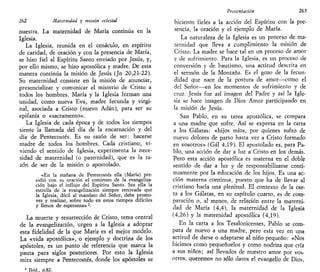 262 Maternidad y misión eclesial
nuestra. La maternidad de María continúa en la
Iglesia.
La Iglesia, reunida en el cenáculo, en espíritu
de caridad, de oración y con la presencia de María,
se hizo fiel al Espíritu Santo enviado por Jesús, y,
por ello mismo, se hizo apostólica y madre. De esta
manera continúa la misión de Jesús (Jn 20,21-22).
Su maternidad consiste en la misión de anunciar,
presencializar y comunicar el misterio de Cristo a
todos los hombres. María y la Iglesia forman una
unidad, como nueva Eva, madre fecunda y virgi-
nal, asociada a Cristo (nuevo Adán), para ser su
epifanía o «sacramento».
La Iglesia de cada época y de todos los tiempos
siente la llamada del día de la encarnación y del
día de Pentecostés. Es su razón de ser: hacerse
madre de todos los hombres. Cada cristiano, vi-
viendo el sentido de Iglesia, experimenta la nece-
sidad de maternidad (o paternidad), que es la ra-
zón de ser de la misión o apostolado.
«En la mañana de Pentecostés ella (María) pre-
sidió con su oración el comienzo de la evangeliza-
ción bajo el influjo del Espíritu Santo. Sea ella la
estrella de la evangelización siempre renovada que
la Iglesia, dócil al mandato del Señor, debe promo-
ver y realizar, sobre todo en estos tiempos difíciles
y llenos de esperanza» 2
.
La muerte y resurrección de Cristo, tema central
de la evangelización, urgen a la Iglesia a adoptar
esta fidelidad de la que María es el mejor modelo.
La «vida apostólica», o ejemplo y doctrina de los
apóstoles, es un punto de referencia que marca la
pauta para siglos posteriores. Por esto la Iglesia
mira siempre a Pentecostés, donde los apóstoles se
2
Ibid., n.82.
Presentación 263
hicieron fieles a la acción del Espíritu con la pre-
sencia, la oración y el ejemplo de María.
La naturaleza de la Iglesia es un proceso de ma-
ternidad que lleva a cumplimiento la misión de
Cristo. La madre se hace tal en un proceso de amor
y de sufrimiento. Para la Iglesia, es un proceso de
conversión y de bautismo, una actitud descrita en
el sermón de la Montaña. Es el gozo de la fecun-
didad que nace de la postura de amor—como el
del Señor—en los momentos de sufrimiento y de
cruz. Jesús fue así imagen del Padre y así la Igle-
sia se hace imagen de Dios Amor participando en
la misión de Jesús.
San Pablo, en su tarea apostólica, se compara
a una madre que sufre. Así se expresa en la carta
a los Gálatas: «hijos míos, por quienes sufro de
nuevo dolores de parto hasta ver a Cristo formado
en vosotros» (Gal 4,19). El apostolado es, para Pa-
blo, una acción de dar a luz a Cristo en los demás.
Pero esta acción apostólica es materna en el doble
sentido de dar a luz y de responsabilizarse conti-
nuamente por la educación de los hijos. Es una ac-
ción materna continua, puesto que ha de llevar al
cristiano hacia una plenitud. El contexto de la car-
ta a los Gálatas, en su capítulo cuarto, es de com-
paración o, al menos, de relación entre la materni-
dad de María (4,4), la maternidad de la Iglesia
(4,26) y la maternidad apostólica (4,19).
En la carta a los Tesalonicenses, Pablo se com-
para de nuevo a una madre, pero esta vez en una
actitud de darse o adaptarse al niño pequeño: «Nos
hicimos como pequeñuelos y como nodriza que cría
a sus niños; así llevados de nuestro amor por vos-
otros, queremos no sólo daros el evangelio de Dios,
 