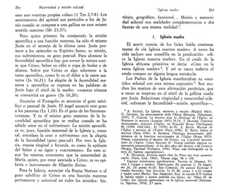 26¿t Maternidad y misión eclesial
sino aun nuestras propias vidas» (1 Tes 2,7-8). Los
sentimientos del apóstol son parecidos a los de Je-
sús cuando se compara a una gallina en este mismo
sentido materno (Mt 23,37).
Pero quien primero ha comparado la misión
apostólica a una función materna, ha sido el mismo
Jesús en el sermón de la última cena. Jesús pro-
mete a los apóstoles su Espíritu Santo, su misión,
sus sufrimientos, su gozo pascual. Para alcanzar la
fecundidad apostólica hay que correr la misma suer-
te que Cristo, beber su cáliz o copa de bodas y de
alianza. Sufrir por Cristo es algo inherente a la
tarea apostólica, como lo es el dolor a la tarea ma-
terna (Jn 16,21). La alegría de la fecundidad ma-
terna y apostólica se expresa en las palabras de
Jesús bajo el símil de la madre: «vuestra tristeza
se convertirá en gozo» (Jn 16,20).
Anunciar el Evangelio es anunciar el gozo salví-
fico o pascual de Jesús. El ángel anunció este gozo
a los pastores (Le 1,10). Es el gozo de las bienaven-
turanzas. Y es el mismo gozo materno de la fe-
cundidad apostólica que se realiza cuando se ha
sabido amar en el sufrimiento. La misión apostóli-
ca es, pues, función maternal de la Iglesia y, como
tal, entrelaza la cruz o sufrimiento con la alegría
de la fecundidad (gozo pascual). Por esto la Igle-
sia, esposa virginal y fecunda, es como la epifanía
del Señor o su signo y «sacramento». En esto si-
gue las mismas constantes que la maternidad de
María, quien, por estar asociada a Cristo, es su epi-
fanía e instrumento de filiación divina.
Para la Iglesia, anunciar «la Buena Nueva» o el
gozo salvífico de Cristo es una función materna
permanente y universal en todos los sentidos: his-
' Iglesia madre 265
tórico, geográfico, funcional... Misión y materni-
dad eclesial son realidades complementarías o dos
facetas de una misma realidad3
.
1. Iglesia madre
El sentir común de los fieles habla continua-
mente de «la Iglesia nuestra madre». A veces ha
sido incluso una tonadilla en la predicación: «di-
ce la Iglesia nuestra madre». En el credo de la
Iglesia africana primitiva se decía: «Creo en la
santa Iglesia madre»4
. Y así se canta todavía el
credo romano en alguna lengua vernácula.
Los Padres de la Iglesia manifestaban su «sen-
tido» eclesial con esta misma expresión 5
. Son mu-
chos los matices de esta afirmación patrística, que
a veces se inspiran en el símil de la gallina usado
por Jesús. Relacionan virginidad y maternidad ecle-
sial, subrayan la fecundidad—misión apostólica—,
3
A. ALCALÁ, La Iglesia, misterio y misión (Madrid 1963);
G. COLZANI, La missionarieta della Chiesa (Bologna, Dehoniane,
1975); Y. CONGAR, La mission dans la tbéologie de l'Église, en
Repenser la mission (Lovaina 1965) 53-74; J. MASSON, Fonction
missionnaire, fonction d'Eglise, en Nouvelle Revue Théologique
80 (1958) 1042-1061; 81 (1959) 41-59; A. RETIF, Mission de
l'Église e mission de l'Esprit (Paris 1958); H. Roux, Église et
mission (París 1956); A. SEUMOIS, Tbéologie missionnaire, déli-
mitation de la fonction missionnaire de l'Église (Roma 1973).
Véanse comentarios al decreto Ad Gentes, e.g. L'activité mission-
naire de l'Église: Unam Sanctam 67. Véanse también algunos co-
mentarios posconcilíares: A los diez años del decreto «Ad Gentes»
(Burgos, Facultad Teológica, 1976). Véase más bibliografía en la
nota 22 (Iglesia «sacramento»).
4
K. DELAHAYE, Ecclesia mater chez les Peres des trois premiers
siécles (Paris, Cerf, 1964); Véanse págs. 98 y 108.
* Algunos testimonios significativos: PASTOR DE HERMAS, Vi-
sión 3 (virgen y madre); TERTULIANO, De oratione 2; De baptis-
mo 20; De anima 43,10; SAN CIPRIANO, De unitate Ecclesiae 5
(madre fecunda); SAN AGUSTÍN, In Ps 88, sermo 2 n.14 (virgen
y madre como María); SAN AMBROSIO, Exp. in Lucam 8,73 (somos
la Iglesia madre y somos también sus hijos), etc. Véase H. DE
LUBAC, Las Iglesias particulares en la Iglesia universal (Salaman-
ca, Sigúeme, 1974), 2.* parte.
 