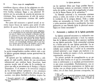 14 Nueva etapa de evangelizarían
consideran algunos valores de las religiones no cris-
tianas como «huellas» de Cristo. Porque entonces
estas huellas reclaman llegar a una plenitud. El
aprecio por las actitudes de oración de personas no
cristianas, lleva necesariamente al celo de querer
comunicarles la experiencia cristiana del «padre
nuestro».
Por parte del misionero o apóstol actual, se ne-
cesita mayor finura de espíritu para sentir el celo
paulino de querer llevar a una plenitud de Cristo.
«Ni el respeto ni la estima hacia estas religiones,
ni la complejidad de las cuestiones planteadas impli-
can para la Iglesia una invitación a silenciar ante los
no cristianos el anuncio de Jesucristo. Al contrario,
la Iglesia piensa que estas multitudes tienen derecho
a conocer la riqueza del misterio de Cristo, dentro
del cual creemos que toda la humanidad puede en-
contrar, con insospechada plenitud, todo lo que bus-
ca a tientas acerca de Dios, del hombre y de su des-
tino, de la vida y de la muerte, de la verdad» 11
.
Estos planteamientos relativamente nuevos de
la acción evangelizadora ayudan todavía más a que
la Iglesia «prepare siempre nuevas generaciones de
apóstoles» n
.
El aprecio por las tradiciones culturales y reli-
giosas de cada pueblo, dentro de una providencia
sobrenatural que conduce hacia Jesucristo, hará
apreciar mucho más el valor de la revelación es-
tricta que sólo se encuentra en el Antiguu y Nuevo
Testamento. Y el respeto a la conciencia religiosa
de los demás incluye «proponer a esa conciencia
la verdad evangélica y la salvación ofrecida por Je-
sucristo, con plena claridad y absoluto respeto ha-
11
Evangelü nunttandi n.53; cf. -AjÉt^^itresso .. fo.c. en
nota 4), especialmente el vol.I, py^^^^^HHhaLIJL parte 4
12
Ibid. "
La Iglesia particular 15
cia las opciones libres que luego puedan hacer».
Los hermanos todavía no cristianos «tienen el de-
recho de recibir a través del evangelizador el anun-
cio de la Buena Nueva de la salvación» 13
.
La llamada universal a la conversión cristiana
abarca a todos, sin excluir a los que ya vivían en
la revelación de la antigua alianza. Todo y todos
deben ser restaurados en Cristo (Ef 1,10). Todo
y todos necesitan redención y purificación. La evan-
gelización es una llamada hacia la plenitud escato-
lógica en Cristo resucitado 14
.
3. Autonomía y madurez de la Iglesia particular
La Iglesia universal encuentra su realización con-
creta en cada Iglesia particular o local. La natura-
leza de la Iglesia misionera debe aparecer también
en esa Iglesia particular. Toda comunidad cristiana
es o forma parte de una Iglesia particular. La ac-
ción misionera tiende, de por sí, a crear estas comu-
nidades que puedan dar y recibir en la comunión
eclesial universal y que tengan una madurez o su-
ficiencia de medios en cuanto a la fe, sacramentos,
organización, servicios, etc.
Un primer período de evangelización es un pe-
ríodo de abrir brecha en el que la comunidad cris-
tiana es embrionaria y es ayudada permanentemen-
te por otras comunidades. Paulatinamente, esa co-
munidad se constituye propiamente en Iglesia par-
ticular, con un obispo propio (sucesor de los após-
toles), con el clero local, personas consagradas, lai-
13
Ibid., n 80
14
«De esta manera, la actividad misionera tiende a la plenitud
escatológica, puespg^^fl^en la medida y en el tiempo que el
Padre con sUkJaJMMPVHáispuesto, se dilata el Pueblo de
Dios» (AG ^57""""*"" ' ^ ^ ^
 