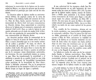 266 Maternidad y misión eclesial
relacionan la maternidad de la Iglesia con la mater-
nidad de María y no dejan de apuntar que la mater-
nidad eclesial se participa por cada uno de los cris-
tianos.
La doctrina sobre la Iglesia madre es eminente-
mente bíblica. El capítulo cuarto de la carta de
San Pablo a los Gálatas habla del misterio de Cris-
to, Hijo de Dios, hecho nuestro hermano por la
maternidad de María (Gal 4,4) para comunicarnos
su filiación divina. Esta maternidad se concretiza
ahora en la Iglesia por el ministerio «maternal» del
Apóstol (Gal 4,19). Pero es toda la Iglesia la que
queda adornada con el título de madre (Gal 4,26s).
En toda esta gradación de maternidad hay siempre
una comunicación de filiación divina.
La doctrina paulina sobre la maternidad de la
Iglesia se basa en el texto de Isaías sobre la nueva
Sión o nueva Jerusalén que va a ser madre univer-
sal de judíos y gentiles6
. Se trata, en efecto, de
«la Jerusalén de arriba, que es libre y es nuestra
madre» (Gal 4,26). El nuevo Sinaí o nueva ley del
amor—proclamada por Cristo y puesta en práctica
por la fe cristiana—tiene dimensiones universales,
sin fronteras. En este transfondo isaiano se consta-
ta que Dios ha transformado la esterilidad y el
adulterio o pecado de su pueblo Israel en una vida
esponsal y maternal de fecundidad insospechada
como partícipe de la fecundidad de Dios Amor,
Padre y Salvador universal. Esa es la perspectiva
de la «plenitud de los tiempos» (Gal 4,4), en la que
María ocupa un lugar de signo y epifanía.
6
«Regocíjate, estéril, que no has parido; entona un grito de
alegría y exulta, tú que no has estado de parto. Porque los hijos
de la abandonada son más numerosos que los hijos de la casada,
dice Yahvé» (Is 54,1).
Iglesia madre 267
A esa «plenitud de los tiempos» alude San Pa-
blo continuamente en su celo misionero de «ins-
taurar todas las cosas en Cristo» (Ef 1,10). La ima-
gen de la Iglesia madre, esposa, cuerpo de Cristo,
sirve a Pablo para presentar a la misma Iglesia
como instrumento de Cristo para llegar a esa ple-
nitud según los planes salvíficos de Dios (Ef 1,
22-23). En esta tarea de amor de Dios y de mater-
nidad eclesial está empeñado Pablo; ésa es su iden-
tidad y su razón de ser como apóstol de las gentes
(Ef 3).
Eva, «madre de los vivientes», alcanza así, en
la visión mesiánica, una maternidad verdaderamen-
te universal y salvífica. Pero la nueva Eva del nue-
vo Adán, preparada en el pueblo de Israel como
esposa e Hija de Sión, encuentra su realidad en
María y la Iglesia en su función maternal. La teo-
logía de Juan sobre «la mujer» nos haría profun-
dizar en este tema tan misionero por ser tan ecle-
sial y tan mariano. Esta «mujer», virgen fecunda,
es «signo» levantado ante los pueblos como señal
de que ya ha llegado la salvación 7
.
La Iglesia es madre de cada una de las comuni-
dades locales e Iglesias particulares. Para Pablo,
la Iglesia se halla concretizada allí donde hay una
comunidad cristiana fundada por el apóstol, en la
que se proclama la palabra y se celebra la eucaris-
tía8
. La segunda carta de San Tuan expresa esta
misma imagen de la Iglesia madre en cada Iglesia
' Se puede comparar los textos de Gen 3,15; Is 7,14; Miq
5,2-3; Jn 2,4; Jn 19.26; Ap 12.1, etc. La figura de «la mujer»
exDresa ese «siono levantado» que es, al mismo tiempo, la
Iglesia v María (Is 11,12).
8 1 Tes 2.14; Act 16.5; 15 41 Vénnse P TENA, P.glise. en
Dicl Spirilualité, fase 25, col.370-374; T. ESOUERDA, Sacerdocio
ministerial en la Iglesia particular: Salmanticensis 14 (1967)
309-340.
 