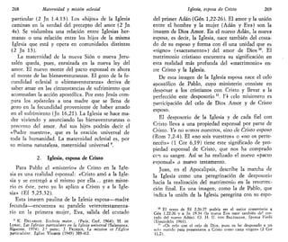268 Maternidad y misión eclesial
particular (2 Jn 1.4.13). Los «hijos» de la Iglesia
caminan en la verdad del precepto del amor (2 Jn
4s). Se vislumbra una relación entre Iglesias her-
manas o una relación entre los hijos de la misma
Iglesia que está y opera en comunidades distintas
(2 Jn 13).
La maternidad de la nueva Sión o nueva Jeru-
salén queda, pues, enraizada en la nueva ley del
amor. El nuevo monte del pacto esponsal es ahora
el monte de las bienaventuranzas. El gozo de la fe-
cundidad eclesial o «bienaventuranza» deriva de
saber amar en las circunstancias de sufrimiento que
acompañan la acción apostólica. Por esto Jesús com-
para los apóstoles a una madre que se llena de
gozo en la fecundidad proveniente de haber amado
en el sufrimiento (Jn 16,21). La Iglesia se hace ma-
dre viviendo y anunciando las bienaventuranzas o
precepto del amor. Así sus hijos podrán decir el
«Padre nuestro», que es la oración universal de
toda la humanidad. La maternidad eclesial es, por
su misma naturaleza, maternidad universal9
.
2. Iglesia, esposa de Cristo
Para Pablo el «misterio» de Cristo en la Igle-
sia es una realidad esponsal: «Cristo amó a la Igle-
sia y se entregó a sí mismo por ella... gran miste-
rio es éste, pero yo lo aplico a Cristo y a la Igle-
sia» (Ef 5,25.32).
Esta imagen paulina de la Iglesia esposa—madre
fecunda—encuentra su paralelo veterotestamenta-
rio en la primera mujer, Eva, salida del costado
9
K. DELAHAYE, Ecclesia mater... (Paris, Cerf, 1964); H. DE
LUBAC, has Iglesias particulares en la iglesia universal (Salamanca,
Sigúeme, 1974), 2." parte; J. FRISQUE, La mission et l'Église
parlicuhére: Église Vivante (1949) 389-412.
Iglesia, esposa de Cristo 269
del primer Adán (Gen 1,22-26). El amor y la unión
entre el hombre y la mujer (Adán y Eva) son la
imagen de Dios Amor. En el nuevo Adán, la nueva
esposa, es decir, la Iglesia, nace también del costa-
do de su esposo y forma con él una unidad que es
«signo» («sacramento») del amor de Dios10
. El
matrimonio cristiano encuentra su significación en
esta realidad más profunda del «matrimonio» en-
ere Cristo y la Iglesia.
De esta imagen de la Iglesia esposa nace el celo
apostólico de Pablo, cuyo ministerio consiste en
desposar a los cristianos con Cristo y llevar a la
perfección este desposorio n
. F.l celo misionero es
participación del celo de Dios Amor y de Cristo
esposo.
El desposorio de la Iglesia y de cada fiel con
Cristo lleva a una propiedad esponsal por parte de
Cristo. Ya no somos nuestros, sino de Cristo esposo
(Rom 7,2-4). El «no sois vuestros» o «no os perte-
necéis» (1 Cor 6,19) tiene este significado de pro-
piedad esponsal de Cristo, que nos ha comprado
cen su sangre. Así se ha realizado el nuevo «pacto
esponsal» o nuevo testamento.
Juan, en el Apocalipsis, describe la marcha de
la Iglesia como una peregrinación de desposorio
hacia la realización del matrimonio en la resurrec-
ción final. Es una imagen, como la de Pablo, que
indica la unión de la Iglesia peregrina con su espo-
10
El texto de Ef 2,26-27 podría ser el mejor comentario a
Gen 1.22-26 y a Jn 19.34 (la nueva Eva nace también del cos-
tado del nuevo Adán). Cf. H. U. VON BALTHASAR, Sponsa Verbi
(Einsiedeln 1961).
" «Os celo con el celo de Dios, pues os he desposado a un
solo marido para presentaros a Cristo como casta virgen» (2 Cor
11,2).
 
