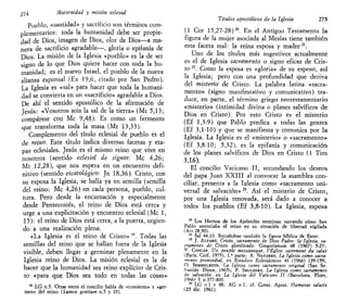 274 Maternidad y misión eclesial
Pueblo, «santidad» y sacrificio son términos com-
plementarios: toda la humanidad debe ser propie-
dad de Dios, imagen de Dios, olor de Dios—a ma-
nera de sacrificio agradable—, gloria o epifanía de
Dios. La misión de la Iglesia «pueblo» es la de ser
signo de lo que Dios quiere hacer con toda la hu-
manidad; es el nuevo Israel, el pueblo de la nueva
alianza esponsal (Ex 19,6, citado por San Pedro).
La Iglesia es «sal» para hacer que toda la humani-
dad se convierta en un «sacrificio» agradable a Dios.
De ahí el sentido apostólico de la afirmación de
Jesús: «Vosotros sois la sal de la tierra» (Mt 5,13;
compárese con Me 9,48). Es como un fermento
que transforma toda la masa (Mt 13,33).
Complemento del título eclesial de pueblo es el
de reino. Este título indica diversas facetas y eta-
pas eclesiales. Jesús es el mismo reino que vive en
nosotros (sentido eclesial de signos: Me 4,26;
Mt 12,28), que nos espera en un encuentro defi-
nitivo (sentido escatológico: Jn 18,36). Cristo, con
su esposa la Iglesia, se halla ya en semilla (semilla
del reino: Me 4,26) en cada persona, pueblo, cul-
tura. Pero desde la encarnación y especialmente
desde Pentecostés, el reino de Dios está cerca y
urge a una explicitación y encuentro eclesial (Me 1,
15): el reino de Dios está cerca, a la puerta, urgien-
do a una realización plena.
«La Iglesia es el reino de Cristo» 19
. Todas las
semillas del reino que se hallan fuera de la Iglesia
visible, deben llegar a germinar plenamente en la
Iglesia reino de Dios. La misión eclesial es la de
hacer que la humanidad sea reino explícito de Cris-
to «para que Dios sea todo en todas las cosas»
19
LG n.3. Otras veces el concilio habla de «comienzo» y «ger-
men» del reino (humen gentium n.5 y 10).
Títulos apostólicos de la Iglesia 275
(1 Cor 15,27-28)20
. En el Antiguo Testamento la
figura de la mujer asociada al Mesías tiene también
esta faceta real: la reina esposa y madre21
.
Uno de los títulos más sugestivos actualmente
es el de Iglesia sacramento o signo eficaz de Cris-
to n
. Como la esposa es «gloria» de su esposo, así
la Iglesia; pero con una profundidad que deriva
del misterio de Cristo. La palabra latina «sacra-
mento» (signo manifestativo y comunicativo) tra-
duce, en parte, el término griego neotestamentario
«misterio» (intimidad divina o planes salvíficos de
Dios en Cristo). Por esto Cristo es el misterio
(Ef 1,3-9) que Pablo predica a todas las gentes
(Ef 3,1-10) y que se manifiesta y comunica por la
Iglesia. La Iglesia es el «misterio» o «sacramento»
(Ef 3,8-10; 5,32), es la epifanía y comunicación
de los planes salvíficos de Dios en Cristo (1 Tim
3,16).
El concilio Vaticano II, secundando los deseos
del papa Juan XXIII al convocar la asamblea con-
ciliar, presenta a la Iglesia como «sacramento uni-
versal de salvación» 23
. Así el misterio de Cristo,
por una Iglesia renovada, será dado a conocer a
todos los pueblos (Ef 3,8-10). La Iglesia, esposa
20
Los Hechos de los Apóstoles terminan narrando cómo San
Pablo anunciaba el reino en su situación de libertad vigilada
(Art 28,30).
21
Sal 44,10. Recuérdese también la figura bíblica de Ester.
22
J. ALFARO, Cristo, sacramento de Dios Padre: la Iglesia, sa-
cramento de Cristo glorificado: Gregorianum 48 (1967) 5-27;
Y. CONGAR. Un peuple messianique, l'Église sacrement du salut
(Paris, Cerf, 1975), 1.* parte; A. NAVARRO, La Iglesia como sacra-
mento primordial, en Estudios Eclesiásticos 41 (1966) 139-159;
O. SEMMELROTH, La Iglesia como sacramento original (San Se-
bastián Dinor, 1965); P. SMULDERS, La Iglesia como sacramento
de salvación, en La Iglesia del Vaticano II (Barcelona, Flors,
19661 T p.377-400.
23
LG n.l v 48; AG n.l; cf. Const. Apost. Humanae salulis
(25 dic. 1961).
 