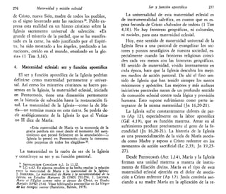276 Maternidad y misión eclesial
de Cristo, nueva Sión, madre de todos los pueblos,
es el signo levantado ante las naciones24
. Pablo ex-
presa esta realidad en un himno cristiano sobre la
Iglesia sacramento universal de salvación: «Es
grande el misterio de la piedad, que se ha manifes-
tado en la carne, ha sido justificado por el Espíri-
tu, ha sido mostrado a los ángeles, predicado a las
naciones, creído en el mundo, ensalzado en la glo-
ria» (1 Tim 3,16).
4. Maternidad eclesial: ser y función apostólica
El ser y función apostólica de la Iglesia podrían
definirse como maternidad permanente y univer-
sal. Así como los misterios cristianos se hacen pre-
sentes en la Iglesia, la maternidad eclesial, iniciada
en Pentecostés, tiene una dimensión permanente
en la historia de salvación hasta la restauración fi-
nal. La maternidad de la Iglesia—como la de Ma-
ría—no termina nunca en esta tierra. Se podría de-
cir analógicamente de la Iglesia lo que el Vatica-
no II dice de María:
«Esta maternidad de María en la economía de la
gracia perdura sin cesar desde el momento del asen-
timiento que prestó fielmente en la anunciación—la
Iglesia lo prestó en Pentecostés—hasta la consuma-
ción perpetua de todos los elegidos» 25
.
La maternidad es la razón de ser de la Iglesia
y constituye su ser y su función pastoral.
3
* Sacrosanctum Concüium n.2; Is 11,12.
25
LG n.62. En algunos estudios se ha hecho resaltar la relación
entre la maternidad de María y la maternidad de la Iglesia:
J. ESQUERDA, La maternidad de María y la sacramentalidad de la
Iglesia, en Estudios Marianos 26 (1965) 231-274; I. LECUYER,
Mario ct VÉglise comme mere et épouse du Christ, en Études
Mariales (1952) 23-41. Véase bibliografía posconciliar en La Virgen
de los tiempos nuevos (Barcelona, Balmes, 1975).
Ser y función apostólica 277
La universalidad de esta maternidad eclesial es
de instrumentalidad salvífica, en cuanto que es es-
posa fecunda de Cristo «Salvador de todos» (1 Tim
4,10). No hay fronteras geográficas, ni culturales,
ni raciales, para esta maternidad eclesial.
Hoy, este sentido de maternidad universal de la
Iglesia lleva a una pastoral de evangelizar los sec-
tores y puntos neurálgicos de nuestra sociedad, es-
pecialmente cuando las fronteras religiosas coinci-
den cada vez menos con las fronteras geográficas.
El sentido de maternidad, vivido intensamente en
cada época, hace que la Iglesia descubra los mejo-
res medios de acción pastoral. De ahí el fino sen-
tido de Iglesia que han tenido siempre los santos
misioneros y apóstoles. Las mejores y más audaces
iniciativas pastorales nacen de un profundo sentido
de comunión eclesial contra toda lógica y previsión
humana. Esto supone sufrimiento como parte in-
tegrante de la misma maternidad (Jn 16,20-21).
La Iglesia sufre constantemente dolores de par-
to (Ap 12), especialmente en la labor apostólica
(Gal 4,19), que es función materna. Amar en el
sufrimiento produce precisamente el gozo de la fe-
cundidad (Jn 16,20-21). La historia de la Iglesia
es una presencialización de la vida de María asocia-
da como Madre y esposa a Cristo redentor en los
momentos de acción sacrificial (Le 2,35; Jn 19,25-
27).
Desde Pentecostés (Act 1,14), María y la Iglesia
forman una unidad materna a manera de instru-
mento de filiación divina. María es el tipo de esta
maternidad eclesial ejercida en el dolor de asocia-
ción a Cristo redentor (Ap 12). Jesús continúa aso-
ciando a su madre María en la aplicación de la re-
 