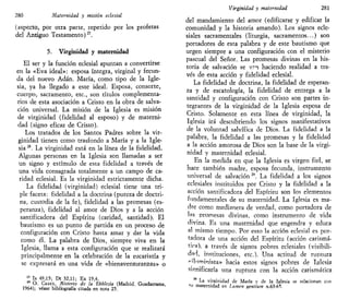 280 Maternidad y misión eclesial
(aspecto, por otra parte, repetido por los profetas
del Antiguo Testamento)27
.
5. Virginidad y maternidad
El ser y la función eclesial apuntan a convertirse
en la «Eva ideal»: esposa íntegra, virginal y fecun-
da del nuevo Adán. María, como tipo de la Igle-
sia, ya ha llegado a este ideal. Esposa, consorte,
cuerpo, sacramento, etc., son títulos complementa-
rios de esta asociación a Cristo en la obra de salva-
ción universal. La misión de la Iglesia es misión
de virginidad (fidelidad al esposo) y de materni-
dad (signo eficaz de Cristo).
Los tratados de los Santos Padres sobre la vir-
ginidad tienen como trasfondo a María y a la Igle-
sia28
. La virginidad está en la línea de la fidelidad.
Algunas personas en la Iglesia son llamadas a ser
un signo y estímulo de esta fidelidad a través de
una vida consagrada totalmente a un campo de ca-
ridad eclesial. Es la virginidad estrictamente dicha.
La fidelidad (virginidad) eclesial tiene una tri-
ple faceta: fidelidad a la doctrina (pureza de doctri-
na, custodia de la fe), fidelidad a las promesas (es-
peranza), fidelidad al amor de Dios y a la acción
santificadora del Espíritu (caridad, santidad). El
bautismo es un punto de partida en un proceso de
configuración con Cristo hasta amar y dar la vida
como él. La palabra de Dios, siempre viva en la
Iglesia, llama a esta configuración que se realizará
principalmente en la celebración de la eucaristía y
se expresará en una vida de «bienaventuranzas» o
2
' Is 49,15; Dt 32,11; Ex 19,4.
28
O. CASEL, Misterio de la Ekklesía (Madrid, Guadarrama,
1964); véase bibliografía citada en nota 25.
Virginidad y maternidad 281
del mandamiento del amor (edificarse y edificar la
comunidad y la historia amando). Los signos ecle-
siales sacramentales (liturgia, sacramentos...) son
portadores de esta palabra y de este bautismo que
urgen siempre a una configuración con el misterio
pascual del Señor. Las promesas divinas en la his-
toria de salvación se v?n haciendo realidad a tra-
vés de esta acción y fidelidad eclesial.
La fidelidad de doctrina, la fidelidad de esperan-
za y de escatología, la fidelidad de entrega a la
santidad y configuración con Cristo son partes in-
tegrantes de la virginidad de la Iglesia esposa de
Cristo. Solamente en esta línea de virginidad, la
Iglesia irá descubriendo los signos manifestativos
de la voluntad salvífica de Dios. La fidelidad a la
palabra, la fidelidad a las promesas y la fidelidad
a la acción amorosa de Dios son la base de la virgi-
nidad y maternidad eclesial.
En la medida en que la Iglesia es virgen fiel, se
hace también madre, esposa fecunda, instrumento
universal de salvación 29
. La fidelidad a los signos
eclesiales instituidos por Cristo y la fidelidad a la
acción santificadora del Espíritu son los elementos
fundamentales de su maternidad. La Iglesia es ma-
dre como medianera de verdad, como portadora de
las promesas divinas, como instrumento de vida
divina. Es una maternidad que engendra y educa
al mismo tiempo. Por esto la acción eclesial es por-
tadora de una acción del Espíritu (acción carismá-
tica), a través de signos pobres eclesiales (visibili-
dad, instituciones, etc.). Una actitud de ruptura
"iluminista» hacia estos signos pobres de Iglesia
significaría una ruptura con la acción carismática
La virginidad de María y de la Iglesia se relacionan con
^u maternidad en Lumen sentium n.63-65.
 