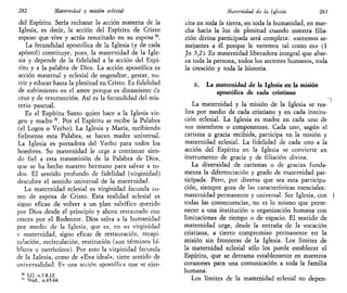 282 Maternidad y misión eclesial
del Espíritu. Sería rechazar la acción materna de la
Iglesia, es decir, la acción del Espíritu de Cristo
esposo que vive y actúa resucitado en su esposa 30
.
La fecundidad apostólica de la Iglesia (y de cada
apóstol) constituye, pues, la maternidad de la Igle-
sia y depende de la fidelidad a la acción del Espí-
ritu y a la palabra de Dios. La acción apostólica es
acción maternal y eclesial de engendrar, gestar, nu-
trir y educar hasta la plenitud en Cristo. Es fidelidad
de sufrimiento en el amor porque es dinamismo de
cruz y de resurrección. Así es la fecundidad del mis-
terio pascual.
Es el Espíritu Santo quien hace a la Iglesia vir-
gen y madre 31
. Por el Espíritu se recibe la Palabra
(el Logos o Verbo). La Iglesia y María, recibiendo
fielmente esta Palabra, se hacen madre universal.
La Iglesia es portadora del Verbo para todos los
hombres. Su maternidad le urge a continuar sien-
do fiel a esta transmisión de la Palabra de Dios,
que se ha hecho nuestro hermano para salvar a to-
dos. El sentido profundo de fidelidad (virginidad)
descubre el sentido universal de la maternidad.
La maternidad eclesial es virginidad fecunda co-
mo de esposa de Cristo. Esta realidad eclesial es
signo eficaz de volver a un plan salvífico querido
por Dios desde el principio y ahora restaurado con
creces por el Redentor. Dios salva a la humanidad
por medio de la Iglesia, que es, en su virginidad
v maternidad, signo eficaz de restauración, recapi-
tulación, recirculación, restitución (son términos bí-
blicos y patrísticos). Por esto la virginidad fecunda
de la Iglesia, como de «Eva ideal», tiene sentido de
universalidad. Es una acción apostólica que se ejer-
LG n.7-8.12.
Tbid., n.63-64.
Maternidad de la Iglesia 283
cita en toda la tierra, en toda la humanidad, en mar-
cha hacia la luz de plenitud cuando nuestra filia-
ción divina participada será completa: «seremos se-
mejantes a él porque le veremos tal como es» (1
Jn 3,2). Es maternidad liberadora integral que abar-
ca toda la persona, todos los sectores humanos, toda
la creación y toda la historia.
6. La maternidad de la Iglesia en la misión
apostólica de cada cristiano
La maternidad y la misión de la Iglesia se rea-
liza por medio de cada cristiano y en cada institu-
ción eclesial. La Iglesia es madre en cada uno de
sus miembros o componentes. Cada uno, según el
carisma o gracia recibida, participa en la misión y
maternidad eclesial. La fidelidad de cada uno a la
acción del Espíritu en la Iglesia se convierte en
instrumento de gracia y de filiación divina.
La diversidad de carismas o de gracias funda-
menta la diferenciación y grado de maternidad par-
ticipada. Pero, por diversa que sea esta participa-
ción, siempre goza de las características esenciales:
maternidad permanente y universal. Ser Iglesia, con I
todas las consecuencias, no es lo mismo que perte-
necer a una institución u organización humana con
limitaciones de tiempo o de espacio. El sentido de
maternidad urge, desde la entraña de la vocación
cristiana, a cierto compromiso permanente en la
misión sin fronteras de la Iglesia. Los límites de
la maternidad eclesial sólo los puede establecer el
Espíritu, que se derrama establemente en nuestros
corazones para una comunicación a toda la familia
humana.
Los límites de la maternidad eclesial no depen-
 