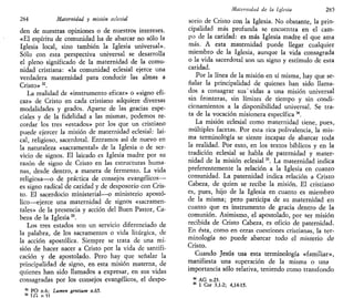 284 Maternidad y misión eclesial
den de nuestras opiniones o de nuestros intereses.
«El espíritu de comunidad ha de abarcar no sólo la
Iglesia local, sino también la Iglesia universal».
Sólo con esta perspectiva universal se desarrolla
el pleno significado de la maternidad de la comu-
nidad cristiana: «la comunidad eclesial ejerce una
verdadera maternidad para conducir las almas a
Cristo»32
.
La realidad de «instrumento eficaz» o «signo efi-
caz» de Cristo en cada cristiano adquiere diversas
modalidades y grados. Aparte de las gracias espe-
ciales y de la fidelidad a las mismas, podemos re-
cordar los tres «estados» por los que un cristiano
puede ejercer la misión de maternidad eclesial: lai-
cal, religioso, sacerdotal. Entramos así de nuevo en
la naturaleza «sacramental» de la Iglesia o de ser-
vicio de signos. El laicado es Iglesia madre por su
razón de signo de Cristo en las estructuras huma-
nas, desde dentro, a manera de fermento. La vida
religiosa—o de práctica de consejos evangélicos—
es signo radical de caridad y de desposorio con Cris-
to. El sacerdocio ministerial—o ministerio apostó-
lico—ejerce una maternidad de signos «sacramen-
tales» de la presencia y acción del Buen Pastor, Ca-
beza de la Iglesia33
.
Los tres estados son un servicio diferenciado de
la palabra, de los sacramentos o vida litúrgica, de
la acción apostólica. Siempre se trata de una mi-
sión de hacer nacer a Cristo por la vida de santifi-
cación y de apostolado. Pero hay que señalar la
principalidad de signo, en esta misión materna, de
quienes han sido llamados a expresar, en sus vidas
consagradas por los consejos evangélicos, el despo-
32
PO n.6; Lumen genttum n.65.
33
I.G n 31
Maternidad de la Iglesia 285
sorio de Cristo con la Iglesia. No obstante, la prin-
cipalidad más profunda se encuentra en el cam-
po de la caridad: es más Iglesia madre el que ama
más. A esta maternidad puede llegar cualquier
miembro de la Iglesia, aunque la vida consagrada
o la vida sacerdotal son un signo y estímulo de esta
caridad.
Por la línea de la misión en sí misma, hay que se-
ñalar la principalidad de quienes han sido llama-
dos a consagrar sus'vidas a una misión universal
sin fronteras, sin límites de tiempo y sin condi-
cionamientos a la disponibilidad universal. Se tra-
ta de la vocación misionera específica 34
.
La misión eclesial como maternidad tiene, pues,
múltiples facetas. Por esta rica polivalencia, la mis-
ma terminología se siente incapaz de abarcar toda
la realidad. Por esto, en los textos bíblicos y en la
tradición eclesial se habla de paternidad y mater-
nidad de la misión eclesial35
. La maternidad indica
preferentemente la relación a la Iglesia en cuanto
comunidad. La paternidad indica relación a Cristo
Cabeza, de quien se recibe la misión. El cristiano
es, pues, hijo de la Iglesia en cuanto es miembro
de la misma; pero participa de su maternidad en
cuanto que es instrumento de gracia dentro de la
comunión. Asimismo, el apostolado, por ser misión
recibida de Cristo Cabeza, es oficio de paternidad.
En ésta, como en otras cuestiones cristianas, la ter-
minología no puede abarcar todo el misterio de
Cristo.
Cuando Jesús usa esta terminología «familiar»,
manifiesta una superación de la misma o una
importancia sólo relativa, teniendo como transfondo
34
AG n.23.
35
1 Cor 3,1-2; 4,14-15.
 