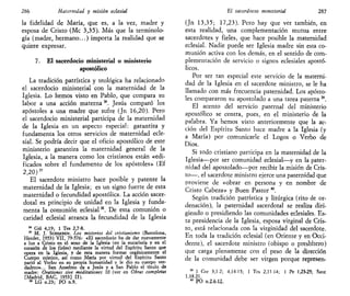 286 Maternidad y misión eclesial
la fidelidad de María, que es, a la vez, madre y
esposa de Cristo (Me 3,35). Más que la terminolo-
gía (madre, hermano...) importa la realidad que se
quiere expresar.
7. El sacerdocio ministerial o ministerio
apostólico
La tradición patrística y teológica ha relacionado
el sacerdocio ministerial con la maternidad de la
Iglesia. Lo hemos visto en Pablo, que compara su
labor a una acción materna36
. Jesús comparó los
apóstoles a una madre que sufre (Jn 16,20). Pero
el sacerdocio ministerial participa de la maternidad
de la Iglesia en un aspecto especial: garantiza y
fundamenta los otros servicios de maternidad ecle-
sial. Se podría decir que el oficio apostólico de este
ministerio garantiza la maternidad general de la
Iglesia, a la manera como los cristianos están «edi-
ficados sobre el fundamento de los apóstoles» (Ef
2,20)"
El sacerdote ministro hace posible y patente la
maternidad de la Iglesia; es un signo fuerte de esta
maternidad o fecundidad apostólica. La acción sacer-
dotal es principio de unidad en la Iglesia y funda-
menta la comunión eclesial38
. De esta comunión o
caridad eclesial arranca la fecundidad de la Iglesia
36
Gal 4,19; 1 Tes 2,7-8.
37
M. J. SCHEEBEN, Los misterios del cristianismo (Barcelona,
Herder, 1953) VII, 79-576: «El sacerdocio ha de dar nuevamente
a luz a Cristo en el seno de la Iglesia (en la eucaristía y en el
corazón de los fieles) mediante la virtud del Espíritu Santo que
opera en la Iglesia, y de esta manera formar orgánicamente el
Cuerpo místico, así como María por virtud del Espíritu Santo
parió al Verbo en su propia humanidad y le dio su cuerpo ver-
dadero»... San Anselmo da a Jesús y a San Pablo el título de
madre: Orationes sive meditationes 10 (ver en Obras completas
[Madrid, BAC, 1953] II).
38
LG n.23; PO n.9.
El sacerdocio ministerial 287
(Jn 13,35; 17,23). Pero hay que ver también, en
esta realidad, una complementación mutua entre
sacerdotes y fieles, que hace posible la maternidad
eclesial. Nadie puede ser Iglesia madre sin esta co-
munión activa con los demás, en el sentido de com-
plementación de servicio o signos eclesiales apostó-
licos.
Por ser tan especial este servicio de la materni-
dad de la Iglesia en el sacerdote ministro, se le ha
llamado con más frecuencia paternidad. Los apósto-
les compararon su apostolado a una tarea paterna39
.
El acento del servicio paternal del ministerio
apostólico se centra, pues, en el ministerio de la
palabra. Ya hemos visto anteriormente que la ac-
ción del Espíritu Santo hace madre a la Iglesia (y
a María) por comunicarle el Logos o Verbo de
Dios.
Si todo cristiano participa en la maternidad de la
Iglesia—por ser comunidad eclesial—y en la pater-
nidad del apostolado—por recibir la misión de Cris-
to—, el sacerdote ministro ejerce una paternidad que
proviene de «obrar en persona y en nombre de
Cristo Cabeza» y Buen Pastor40
.
Según tradición patrística y litúrgica (rito de or-
denación), la paternidad sacerdotal se realiza diri-
giendo o presidiendo las comunidades eclesiales. Es-
ta presidencia de la Iglesia, esposa virginal de Cris-
to, está relacionada con la virginidad del sacerdote.
En toda la tradición eclesial (en Oriente y en Occi-
dente), el sacerdote ministro (obispo o presbítero)
que carga plenamente con el peso de la dirección
de la comunidad debe ser virgen porque represen-
39
1 Cor 3,1-2; 4,14-15; 1 Tes 2,11-14; 1 Pe 1,23-25; Sant
1,18.21.
40
PO n.2.6.12,,
 