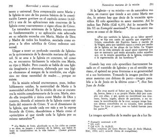 290 Maternidad y misión cclesial
nente y universal. Esta comparación entre María y
la Iglesia es uno de los puntos básicos de la consti-
tución Lumen gentium en el capítulo octavo (n.62-
65) y una de las aplicaciones más concretas de la
Iglesia como «sacramento» o signo eficaz de Cristo.
La naturaleza misionera de la Iglesia encuentra
su fundamentación y su aplicación más adecuada
en su relación estrecha con María, Madre de Dios
y Madre de todos los hombres, asociada como es-
posa a la obra salvífica de Cristo redentor uni-
versal.
Llegar a tener un profundo «sentido de Iglesia»
es la quintaesencia de la devoción mariana del após-
tol. Si se ama a la Iglesia en concreto, tal como
es, se encuentra fácilmente la relación con María,
su tipo y Madre. Pero cuando se habla de una Igle-
sia imaginaria o abstracta, elaborada por una lógi-
ca «humana» al margen de la revelción, esa «Igle-
sia» no tiene necesidad de madre..., porque no
existe.
En la misión eclesial encontramos, pues, indiso-
lublemente unidas, la maternidad de María y la
maternidad eclesial. En la misión de una se encuen-
tra la misión complementaria de la otra. María, sien-
do ella irrepetible y única como Madre de Dios y
nuestra, desvela el misterio de la Iglesia como epi-
fanía del misterio de Cristo. Y en el dinamismo de
la Iglesia, que tiende cada vez más a ser la espos-a
fecunda de Cristo, descubrimos a María como el
«principio» al que tiende toda la Iglesia por su
misma naturaleza45
.
45
«La Madre de Jesús, glorificada ya en los cielos en cuerpo
y en alma, es imagen y principio de la Iglesia, que habrá de
tener su cumplimiento en la vida futura»... (turnen gentium
n.68).
Naturaleza mariana de la misión 291
Si la Iglesia—y su misión—es de naturaleza ma-
riana, en cuanto que tiende a ser como María ma-
dre, lo mismo hay que decir de la vocación apos-
tólica. El celo apostólico es amor materno. Así lo
indica San Pablo (Gal 4,19). Así lo recuerda Pa-
blo VI en Evangelii nuntiandi**. Pero ese amor ma-
terno es como el de María:
«Por eso también la Iglesia, en su labor apostó-
lica, se fija con razón en aquella que engendró a
Cristo, concebido del Espíritu Santo y nacido de
la Virgen, para que también nazca y crezca por medio
de la Iglesia en las almas de los fieles. La Virgen
fue en su vida ejemplo de aquel amor maternal con
que es necesario que estén animados todos aquellos
que, en la misión apostólica de la Iglesia, cooperan
a la regeneración de los hombres»47
.
Cuando hay este celo apostólico fuertemente ba-
sado en el «sentido de Iglesia» y en el sentido ma-
ñano, el apóstol no pone fronteras a su generosidad
ni a sus horizontes. Tomando la imagen paulina de
amor materno con dolores de parto—imagen para-
lela a la de Jesús en la última cena—48
, dice San
Juan de Avila:
«En cruz murió el Señor por las ánimas; hacien-
da, honra, fama y a su propia Madre dejó por cum-
plir con ellas; y así, quien no mortificare sus inte-
reses, honra, regalo, afecto de parientes, y no to-
mare la mortificación de la cruz, aunque tenga bue-
nos deseos concebidos en su corazón, bien podrán
llegar los hijos al parto, mas no habrá fuerzas para
los parir»49
.
La imagen apostólica de la madre que da a luz lle-
46
Evangelii nuntiandi n 69.
47
LG n.65.
48
Gal 4,19; Jn 16,20-21.
49
Obras completas del Santo Maestro ]uan de Avila (Madrid,
BAC, 1970) vol.3, serm.81 (fiesta de evangelistas).
 