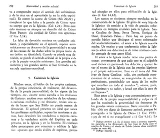 292 Maternidad y misión eclesial
va a comprender mejor el sentido del sufrimiento
y de la cruz en el apostolado (y en la vida espiri-
tual). Es correr la suerte de Cristo (Mt 20,22) y
completar lo que falta a la pasión de Cristo «por
su cuerpo que es la Iglesia» (Col 1,24). Pero este
celo materno es siempre un destello del de Cristo
Buen Pastor: «la caridad de Cristo nos apremia»
(2 Cor 5,14).
La falta de devoción mañana en cualquier cris-
tiano, y especialmente en el apóstol, supone auto-
máticamente un descenso de la generosidad y es una
de las causas de las dudas sobre la propia razón de
ser (sobre su identidad). Cuando se pierde esta de-
voción, se pierde el sentido eclesial de la propia vida
y de la propia vocación misionera. Los grandes mi-
sioneros y los grandes santos se han formado en la
escaela mariano-sacerdotal.
9. Construir la Iglesia
Muchas veces, al hablar de los propios carismas,
de la propia conciencia, de realizarse, del desarro-
llo de la propia personalidad, de los signos de los
tiempos, etc., ocurre como sucedía a los cristianos
de Corinto: estaban muy satisfechos de los «dones»
o carismas recibidos y, no obstante, tenían una se-
rie de lacras que San Pablo no puede menos de
denunciar. El apóstol presenta un ideal que sanea
los problemas artificiales, supera las tensiones y cis-
mas, hace descubrir los verdaderos o mejores caris-
mas y la verdadera acción del Espíritu en cada
persona, en la Iglesia y en la historia. El cristiano
debe preocuparse por construir o edificar la Igle-
sia: «puesto que estáis ávidos de espíritus, procu-
Construir la Iglesia 293
rad abundar en ellos para edificación de la Igle-
sia» (1 Cor 14,12).
Los santos se sintieron siempre enrolados en la
construcción de la Iglesia. El grito de «soy hijo de
la Iglesia» da sentido a la vida de grandes refor-
madores en tiempos cruciales para la Iglesia: San-
ta Catalina de Sena, Santa Teresa, Enrique de
Ossó, Francisco Palau... Pero hay un punto de
partida básico que distingue al santo reformador
del seudorreformador: el amor a la Iglesia nuestra
madre. Un escrito o una conferencia sobre la Igle-
sia (o sobre sus defectos) es de tono cristiano cuan-
do contagia de este amor filial.
El amor a la Iglesia madre tiene una piedra de
toque: convencerse de que cada uno es el culpable
—al menos en parte—de los defectos y querer la-
var el rostro de la Iglesia con las propias lágrimas
y el propio sufrimiento. Este es el tema del Diá-
logo de Santa Catalina: «ella, con profundo cono-
cimiento de sí misma, se avergonzaba de sus im-
perfecciones, pareciéndole ser causa de los males
que sucedían en todo el mundo» 50
; «toma, pues,
tus lágrimas y tu sudor, y lavad con ellas la cara de
mi Esposa» 51
.
Este amor a la Iglesia y este convencimiento pro-
fundo de la propia responsabilidad y culpa es el
que ha suscitado la generosidad sin fronteras de
los grandes santos misioneros. Baste recordar a Pa-
blo: «No soy digno de llamarme apóstol, porque he
perseguido a la Iglesia de Dios» (1 Cor 15,9);
« ¡ay de mí si no evangelizare! » (1 Cor 9,16). La
50
Diálogo primero c.2. Es el mismo tema y presenta expresio-
nes parecidas a los Memoriales de San Juan de Avila para el
concilio de Trento y el sínodo de Toledo (véanse obras completas
citadas en nota 49).
51
Diálogo segundo c.2.
 