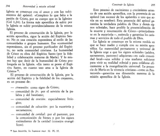 294 Maternidad y mistan eclesial
Iglesia se construye con el amor y con los sufri-
mientos del apóstol: «Completo lo que falta a la
pasión de Cristo, por su cuerpo que es la Iglesia»
(Col 1,24). La forma más apostólica de sufrir por
la Iglesia es sufrir providencialmente de la misma
Iglesia.
El proceso de construcción de la Iglesia, por la
acción apostólica, sigue la acción del Espíritu San-
to. No es una creación espontánea al estilo de las
comunidades o grupos humanos. Esa «comunidad
espontánea», sin el proceso purificador del Espíri-
tu, no sería comunidad cristiana. La humanidad
de Cristo es obra del Espíritu Santo (por la fide-
lidad y colaboración materna de María). Y lo mis-
mo hay que decir de la humanidad de Cristo pro-
longada en la Iglesia. «En tanto se posee el Espí-
ritu Santo, en cuanto uno ama a la Iglesia de
Cristo» 52
.
El proceso de construcción de la Iglesia, por la
acción del Espíritu y la fidelidad de los creyentes,
es un proceso de:
— comunión: como signo de Cristo;
— comunidad de je: por el servicio de la pa-
labra y del bautismo;
— comunidad de oración: especialmente litúr-
gica;
— comunidad de salvación: por la eucaristía y
sacramentos;
— comunidad de caridad: por el pastoreo, por
la comunicación de bienes y por los signos
estimulantes de la caridad (consejos evangé-
licos).
SAN AGUSTÍN, In íoannem tract 32. PL 35.
Construir la Iglesia 295
Este proceso de nacimiento y crecimiento arran-
ca de una acción apostólica, con la presencia de un
apóstol (un sucesor de los apóstoles o uno que ac-
túa en su nombre). Esta presencia del apóstol ga-
rantiza la verdadera palabra de Dios y demás sig-
nos eclesiales, hace posible la presencialización de
la muerte y resurrección de Cristo—principalmen-
te en la eucaristía—, estimula y garantiza los caris-
mas y servicios de todo el pueblo de Dios.
La Iglesia se construye en la misma medida en
que se hace madre y cumple con su misión apos-
tólica. La maternidad permanente y universal de
la Iglesia urge a que los signos eclesiales (palabra,
sacramento, pastoreo) adquieran—en cada comuni-
dad local—una solidez y una madurez suficiente
para vivir su realidad eclesial y para colaborar efi-
cazmente a la evangelización universal. La presen-
cia de María en la vivencia cristiana—como en Pen-
tecostés—garantiza esa dimensión materna de la
misión apostólica de la Iglesia.
i
 