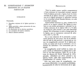 XI. ESPIRITUALIDAD Y ANIMACIÓN
MISIONERA EN LA IGLESIA
PARTICULAR
S U M A R I O
Presentación.
1. Naturaleza misionera de la Iglesia particular o
local.
2. Iglesia particular y signos permanentes de evan-
gelización universal.
3. La distribución de los efectivos apostólicos.
4. Los animadores del espíritu misionero.
5. Hacia la diócesis misionera.
PRESENTACIÓN
Vivir la misión supone también comprometerse
a hacer misionera la comunidad cristiana, especial-
mente la Iglesia particular o Iglesia local. La misio-
nariedad de la Iglesia universal o naturaleza misio-
nera de la Iglesia encuentra su aplicación concreta
en la comunidad eclesial llamada diócesis y en cada
comunidad cristiana.
Espiritualidad misionera es, pues, vivencia de la
misión en su aspecto eclesial. Ser Iglesia es enro-
larse en una misión permanente y universal. La na-
turaleza misionera de la Iglesia (AG 2 y 5) debe
ser vivida por cada cristiano y por cada comunidad
eclesial. Por el bautismo se entra a formar parte de
la Iglesia, que es «sacramento universal de salva-
ción» (AG 1 y LG 48).
No se trata solamente de la prestación y coope-
ración generosa de unos pocos, sino de la redimen-
sión de toda la vida personal y comunitaria en vis-
tas a la evangelización universal. Es la Iglesia par-
ticular, en cuanto tal, la que es misionera y no so-
lamente los individuos o las instituciones por se-
parado.
La evangelización actual recibirá un nuevo im-
pulso cuando se redimensione la Iglesia local o dió-
cesis en una línea misionera. Pablo VI, en el dis-
curso de clausura del Sínodo Episcopal de 1974,
afirmaba: «Saludamos con afecto paternal a las
Iglesias locales, todas ellas comprometidas en la
evangelización» (27 octubre 1974).
Ante una nueva etapa de evangelización, con
sus nuevas dificultades y sus grandes posibilidades,
la potenciación de todas las instituciones de la Igle-
 