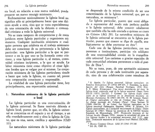 298 La Iglesia particular
sia local, en relación a esta nueva realidad, puede
preparar un nuevo resurgir misionero.
Redimensionar misionalmente la Iglesia local no
significa sólo ni principalmente hacer que una dió-
cesis ayude a otra, sino que se trata especialmente
de una orientación de toda la diócesis o comuni-
dad cristiana a toda la Iglesia universal.
No se trata tampoco de competencias y de roces
jurídicos entre Iglesia particular y organismos mi-
sioneros. Cualquier institución misionera o cual-
quier persona que colabora en el trabajo misionero
debe ser consciente de su pertenencia a la Iglesia
particular: una Iglesia particular a la que se per-
tenece o en la que uno se ha formado como cris-
tiano, y otra Iglesia particular o, al menos, comu-
nidad cristiana incipiente, a la que se ayuda. La
labor misionera tiene como objetivo el crear Igle-
sias locales que se valgan por sí mismas. La coope-
ración misionera de las Iglesias particulares tiende
a hacer que toda la Iglesia, en cuanto tal, preste
esta cooperación consciente y responsable.
La vitalidad de una Iglesia particular tiene, hoy
principalmente, una repercusión universal.
1. Naturaleza misionera de la Iglesia particular
o local
La Iglesia particular es una concietización de
la Iglesia universal. Se llama también diócesis e
Iglesia local, puesto que, en ella, la Iglesia univer-
sal se concretiza en el espacio y en el tiempo, y en
ella «verdaderamente está y obra la Iglesia de Cris-
to, que es una, santa, católica y apostólica» (ChD
11).
La naturaleza misionera de la Iglesia particular
Naturaleza misionera 299
se desprende de la misma condición de ser una
concretización de la Iglesia universal, que, por su
naturaleza, es misionera '.
La Iglesia particular, puesto que «está obliga-
da a representar del modo más perfecto posible
a la Iglesia universal, debe conocer cabalmente
que también ella ha sido enviada a quienes no creen
en Cristo» (AG 20). La naturaleza misionera de
la Iglesia universal se encuentra en la Iglesia par-
ticular, puesto que cuanto se diga de aquélla, ana-
lógicamente se debe encontrar en ésta2
.
Cada una de las Iglesias particulares, con sus
personas e instituciones, participa «in solidum»
de una responsabilidad común en la evangeliza-
ción universal Los carismas o gracias especiales de
cada comunidad cristiana pertenecen a todo el pue-
blo de Dios3
.
No se trata, pues, de una aportación misionera
de cada persona y de cada institución por separa-
do, sino de una colaboración como miembros de
1
A ANTÓN, la Iglesia universal. Iglesias particu1
ares en
Estudios Eclesiásticos 47 (1972) 409 435, T ESQUERDA, La distri-
bución del clero (Burgos Facultad Teológica 1972) 11,2,
S E MONS ETCHEGARAY Una me/or distribución del clero la
Iglesia local expresión vital de la Iglesia universal Omms Terra
111/21 (1971) 216 222, J GUERRA Las Iglesias locales como
signo de la Iglesia universal en su proyección misionera en
Misiones Extranjeras 54 (1967) 181-194, H M LEGRAND Nature
de l'Éghse particuliére et role de l'évéque dans l'Église, en
La charge pastorale des Evéques (París) Unam Sanctam 74
(1969) 104-124, H DE LUBAC Las Iglesias particulares en la
Iglesia universal (Salamanca, Sigúeme, 1974), X SEUMOIS, Les
Églises particultéres, en L'actualité missionnaire de l'Église Unam
Sanctam 67 (1967) Véanse las ponencias de la XXVIII Semana
Española de Misionología. 1975 Promoción misionera de las
Iglesia'! locales (Burgos 1976), resumo la actualidad del tema en
Las Iglesias locales y la actualidad misionera, íbid 11 27 tam-
bién Dimensión misionera de la Iglesia local (Madrid, CECADE,
1975)
2
Myshct Corpons Chrtsti AAS 35 (1943 193 248
3
LG 26, ChD 11.
 