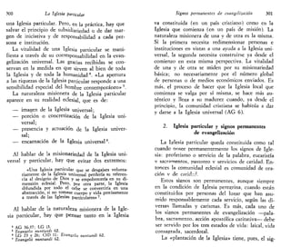 300 La Iglesia particular
una Iglesia particular. Pero, en la práctica, hay que
salvar el principio de subsidiariedad o de dar mar-
gen de iniciativa y de responsabilidad a cada per-
sona e institución.
La vitalidad de una Iglesia particular se mani-
fiesta a través de su corresponsabilidad en la evan-
gelización universal. Las gracias recibidas se con-
servan en la medida en que sirven al bien de toda
la Iglesia y de toda la humanidad4
. «La apertura
a las riquezas de la Iglesia particular responde a una
sensibilidad especial del hombre contemporáneo» 5
.
La naturaleza misionera de la Iglesia particular
aparece en su realidad eclesial, que es de:
— imagen de la Iglesia universal;
— porción o concretización de la Iglesia uni-
versal;
— presencia y actuación de la Iglesia univer-
sal;
— encarnación de la Iglesia universal6
.
Al hablar de la misionariedad de la Iglesia uni-
versal y particular, hay que evitar dos extremos:
«Una Iglesia particular que se desgajara volunta-
riamente de la Iglesia universal perdería su referen-
cia al designio de Dios y s e empobrecería en su di-
mensión eclesial. Pero, po t 0tra parte, la Iglesia
difundida por todo el orbe se convertiría en una
abstracción, si no tomase cuerpo y vida precisamente
a través de las Iglesias particulares»7
.
Al hablar de la naturaleza misionera de la Igle-
sia particular, hay que pensar tanto en la Iglesia
4
AG 36-37; LG 13.
5
Evangelu nuntiandi 62.
6
LG 23 y 26; ChD 11; Evangelti nuntiandi 62.
7
Bvangelii nuntiandi 62.
Signos permanentes de evangelización 301
va constituida (en un país cristiano) como en la
Iglesia que comienza (en un país de misión). La
naturaleza misionera de una y de otra es la misma.
Si la primera necesita redimensionar personas e
instituciones en vistas a una ayuda a la Iglesia uni-
versal, la segunda necesita construirse ya desde el
comienzo en esta misma perspectiva. La vitalidad
de una y de otra se miden por su misionariedad
básica; no necesariamente por el número global
de personas o de medios económicos enviados. Es
más, el proceso de hacer que la Iglesia local que
comienza se valga por sí misma, se hace más au-
téntico y llega a su madurez cuando, ya desde el
principio, la comunidad cristiana se habitúa a dar
y darse a la Iglesia universal (AG 6).
2. Iglesia particular y signos permanentes
de evangelización
La Iglesia particular queda constituida como tal
cuando nosee permanentemente los signos de Igle-
sia: profetismo o servicio de la palabra, eucaristía
v sacramentos, pastoreo v servicios de caridad. En-
tonces la comunidad eclesial es comunidad de ora-
ción v de caridr.d.
Estos signos son permanentes, aunque siempre
en la condición de Iglesia peregrina, cuando están
constituidos por personas del lugar que han asu-
mido responsablemente cada servicio, según las di-
versas llamadas y carismas. Es más, cada uno de
los signos permanentes de evangelización —pala-
bra, sacramento, acción apostólica caritativa— debe
ser servido por los tres estados de vida: laical, vida
consagrada, sacerdotal.
La «plantación de la Iglesia» tiene, pues, el sig-
 