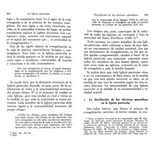 304 La Iglesia particular
logia y de restauración final. Es el signo de la vida
consagrada o de la práctica de los consejos evan-
gélicos. Sin este signo o sin estas vocaciones, na-
cidas en la comunidad cristiana del lugar, no podría
considerarse madura la Iglesia diocesana. Los «re-
ligiosos», pues, «asumen una importancia especial
en el marco del testimonio que... es primordial en
la evangelización» u
.
Uno de los signos básicos de evangelización es-
la vida de oración, especialmente litúrgica y con-
templativa. Pues bien, en la Iglesia particular se
dará la debida madurez en la medida en que haya,,
como signo y mordiente, comunidades de oración
y vocaciones a la vida contemplativa.
«En esta perspectiva se intuye el papel desempe-
ñado en la evangelización por los religiosos y reli-
giosas consagrados a la oración, al silencio, a la peni-
tencia, al sacrificio» n
.
Se puede decir que la dimensión misionera de la
Iglesia particular depende, en gran parte, de la co-
laboración de todos a la responsabilidad misionera
del propio obispo. El es el principio de unidad en
cada Iglesia; pero esta unidad es vital y existe en
la medida en que toda la comunidad se sienta mi-
sionera. Cada miembro de la Iglesia particular debe
sentirse ligado a la responsabilidad misionera del
propio obispo:
«Todos los obispos, como miembros del Cuerpo
Episcopal, sucesor del Colegio de los Apóstoles, han
sido consagrados no sólo para una diócesis determina-
da, sino para la salvación de todo el mundo» (LG 36).
«Por institución divina y por imperativo del oficio
apostólico, cada uno, juntamente con los otros obis-
11
Ibid., 69; AG 40.
12
Ibid.
Distribución de los efectivos apostólicos 305
pos, es responsable de la Iglesia» (ChD 6). «El cui-
cado de anunciar el Evangelio en todo el mundo
pertenece al Cuerpo de los pastores» (LG 23).
Los obispos son, pues, «partícipes de la solici-
tud de todas las Iglesias, en comunión y bajo la
autoridad del Sumo Pontífice» (ChD 3)13
.
Todo cristiano, en cuanto miembro de una Igle-
sia particular, debe colaborar a hacer de esta Igle-
sia un «sacramento» de unidad universal. Los sig-
nos permanentes de evangelización, en los que to-
dos quedan comprometidos, tienden a hacer de la
Iglesia particular una comunión: comunión entre
todos los miembros de esta misma Iglesia, comu-
nión entre todas las Iglesias, comunión en la tarea
de evangelizar a toda la familia humana.
Se podría decir que cada Iglesia particular viene
a ser un «sacramento» de Dios Amor, en la medida
en que viva esta misión universal, es decir, en la
medida en que viva la comunión según los tres ni-
veles descritos. La misionariedad de una Iglesia
particular es la medida de su sacramentalidad y vi-
talidad eclesial.
3. La distribución de los efectivos apostólicos
en la Iglesia particular
Dos fallos básicos, que frenan el proceso de
evangelización, arruinan, al mismo tiempo, la vita-
13
Sobre el aspecto universal de la colegíalidad, véase W. BER-
TRAMS, De Episcopis auoad universatti Ecclesiam: Periódica 55
(1966) 153-169; M. BONET, Solicitud pastoral de los obispos en
su dimensión universal, en La función pastoral de los obispos
(Salamanca 1967); L'Episcopat et l'Église universelle: Unam
Sanctam 39 (1962); W. ONCLIN, Les évéques et l'Église univer-
selle en La charge pastorale des Évéques: Unam Sanctam 74
(1969) 87-101; Fidei donum: AAS 49 (1957) 237. Véase nota 21.
 