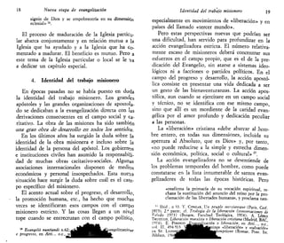 18 Nueva etapa de evangelización
signio de Dios y se empobrecería en su dimensión
eclesial» 16
.
El proceso de maduración de la Iglesia particu-
lar abarca conjuntamente y en relación mutua a la
Iglesia que ha ayudado y a la Iglesia que ha Co-
menzado a madurar. El beneficio es mutuo. Pero a
este tema de la Iglesia particular o local se le va
a dedicar un capítulo especial.
4. Identidad del trabajo misionero
En épocas pasadas no se había puesto en duda
la identidad del trabajo misionero. Los grandes
apóstoles y las grandes organizaciones de apostola-
do se dedicaban a la evangelización directa con las
derivaciones consecuentes en el campo social y ca-
ritativo. La obra de las misiones ha sido también
ÜCÍS gran <jbrs <fc <dess?Foilo as t-cxhs los se&tkfas.
En los últimos años ha surgido la duda sobre la
identidad de la obra misionera e incluso sobre la
identidad de la persona del apóstol. Los gobiernas
e instituciones civiles han asumido la responsabili-
dad de muchas obras caritativo-sociales. Algunas
asociaciones internacionales disponen de medios
económicos y personal insospechados. Esta nueva
situación hace surgir la duda sobre cuál es el carn-
po específico del misionero.
El acento actual sobre el progreso, el desarrollo,
la promoción humana, etc., ha hecho que muchas
veces se identificaran esos campos con el carneo
misionero estricto. Y las cosas llegan a un nivel
tope cuando se entrecruzan con el campo político,
16
Evangelii nuntiandi n.(>2; f¡J^^J¡^^^fyangelizzazione
e progresso, en Atti... o.c., vd
Identidad del trabajo misionero 19
especialmente en movimientos de «liberación» y en
países del llamado «tercer mundo».
Pero estas perspectivas nuevas que podrían ser
una dificultad, han servido para profundizar en la
acción evangelizadora estricta. El número relativa-
mente escaso de misioneros deberá concentrar sus
esfuerzos en el campo propio, que es el de la pre-
dicación del Evangelio, sin atarse a sistemas ideo-
lógicos ni a facciones o partidos políticos. En el
campo del progreso y desarrollo, la acción apostó-
lica consiste en presentar una vida dedicada a ser
un gesto de las bienaventuranzas. La acción apos-
tólica, aun cuando se ejercitare en un campo social
y técnico, no se identifica con ese mismo campo,
sino que allí es un mordiente de la caridad evan-
gélica por el amor profundo y dedicación peculiar
a las personas.
La «liberación» cristiana «debe abarcar aJ hom-
bre, entero, en todas sus dimensiones, incluida su
apertura al Absoluto, que es Dios» y, por tanto
«no puede reducirse a la simple y estrecha dimen-
sión económica, política, social o cultural» 17
.
La acción evangelizadora no se desentiende de
los problemas temporales del hombre, como puede
constatarse en la lista innumerable de santos evan-
gelizadores de todas las épocas históricas. Pero
«reafirma la primacía de su vocación espiritual, re-
chaza la sustitución del anuncio del reino por la pro-
clamación de las libertades humanas, y proclama tam-
" Ibid , n '3. Y. CONGAR, Un peuple metsianique (Paris, Cerf
1975). 2." parte; cf. Teología de la liberación (conversaciones de
To>edo 197}) (Burgos, Facultad Teológica, 1974); A. LÓPEZ
TRUIILLO, Liberación marxista v liberación cristiana (Madrid, BAC
1974); E. Vmomo.JEvanvelización y liberación, en Atti..., o.c.'
vnl. II. 494-513  ^ M H B 4 t a u n o s «liberación» y «salvación»
en ST. t,ONNi¡^to¡^^^^^^^mmmlemptione (Romae, Pont Ist
 