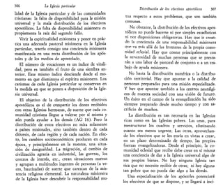 306 La Iglesia particular
lidad de la Iglesia particular y de las comunidades
cristianas: la falta de disponibilidad para la misión
universal y la mala distribución de los efectivos
apostólicos. La falta de disponibilidad misionera es
propiamente la raíz del segundo fallo.
Vivir la espiritualidad misionera y poner en prác-
tica una adecuada pastoral misionera en la Iglesia
particular, traería consigo una conciencia misionera
manifestada en una recta distribución de los após-
toles y de los medios de apostolado.
El número de vocaciones es un índice de vitali-
dad, pero es también el fruto de una siembra an-
terior. Este mismo índice desciende desde el mo-
mento en que disminuya el espíritu misionero. Los
carismas de cada Iglesia particular se conservan en
la medida en que se ponen a disposición de la Igle-
sia universal.
El objetivo de la distribución de los efectivos
apostólicos es el de compartir los dones recibidos
con otras Iglesias hermanas, de suerte que cada co-
munidad cristiana llegue a valerse por sí misma y
aún pueda ayudar a los demás (AG 16). Pero la
distribución de estos efectivos no mira solamente
a países misionales, sino también dentro de cada
diócesis, de cada región y de cada nación. En efec-
to, los cambios socioeconómicos producen en cada
época, y principalmente en la nuestra, una situa-
ción de desigualdad. La migración, el cambio de
civilización agraria en industrial, las guerras, los
centros de interés, etc., crean situaciones nuevas
y agrupan a multitudes ingentes de personas (a ve-
ces, bautizadas) de suerte que carezcan de la asis-
tencia religiosa elemental. La naturaleza misionera
de la Iglesia hace descubrir la responsabilidad mu-
Distribución de los efectivos apostólicos 307
tua respecto a estos problemas, que son también
comunes.
No obstante, la distribución de los efectivos apos-
tólicos no puede hacerse ni por simples estadísticas
ni oor disposiciones obligatorias. Hay que ir crean-
do la conciencia de una responsabilidad misionera
que va más allá de las fronteras de la propia comu-
nidad eclesial. Hay que contar principalmente con
la generosidad de muchas personas que se presta-
rán a una labor de pastoral de conjunto o a un tra-
bajo de ayuda misionera.
No basta la distribución numérica o la distribu-
ción territorial. Hay que apuntar a la calidad de
personas preparadas para una misión especializada.
Y hav que apuntar también a los centros neurálgi-
cos de nuestra sociedad con una visión de futuro.
Un éxito en el campo de la evangelización ha sido
siempre preparado desde mucho tiempo y con sa-
crificio de muchos.
La distribución es tan necesaria en las Iglesias
ricas como en las Iglesias pobres. Las unas, para
reestructurar los cuadros y servicios, eliminando
cuanto sea menos urgente. Las otras, aprovechan-
do los efectivos que se les envía en vistas a crear,
en un plazo determinado de tiempo, las propias
fuerzas evangelizadoras. Desde el principio, la co-
munidad eclesial que recibe debe crear en sí misma
una conciencia de dar a la Iglesia universal algo de
sus propios bienes. No hay ninguna Iglesia tan
rica que no necesite recibir de otras; ni hay alguna
tan pobre que no pueda dar algo a las demás.
Una especialización de los apóstoles potenciará
los efectivos de que se dispone, y se llegará a inci-
 