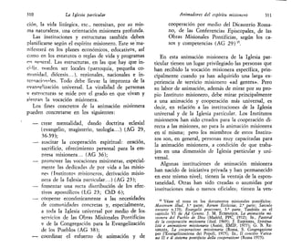 310 La Iglesia particular Animadores del espíritu misionero 311
ción, la vida litúrgica, etc., necesitan, por su mis-
ma naturaleza, una orientación misionera profunda.
Las instituciones y estructuras también deben
planificarse según el espíritu misionero. Este se ma-
nifestará en los planes económicos, educativos, así
como en los estatutos o reglas de vida y programas
en «eneral. Las estructuras, en las que hay que in-
cidir, nueden ser locales (parroquia, pequeña co-
munidad, diócesis...), rep.ionales, nacionales e in-
ternacionales. Todo debe llevar la impronta de la
evanneÜzación universal. La vitalidad de personas
v estrncturas se mide por el grado en que vivan y
sientan la vocación misionera.
Los fines concretos de la animación misionera
pueden concretarse en los siguientes:
— crear mentalidad, dando doctrina eclesial
(evangelio, magisterio, teología...) (AG 29,
36-39);
— suscitar la cooperación espiritual: oración,
sacrificio, ofrecimiento personal para la em-
presa misionera... (AG 36);
— promover las vocaciones misioneras, especial-
mente las dedicadas de por vida a las misio-
nes (Institutos misioneros, derivación misio-
nera de la Iglesia particular...) (AG 23);
— fomentar una recta distribución de los efec-
tivos apostólicos (LG 23; ChD 6);
— cooperar económicamente a las necesidades
de comunidades concretas y, especialmente,
a toda la Iglesia universal por medio de los
servicios de las Obras Misionales Pontificias
v de la Congregación para la Evangelización
de los Pueblos (AG 38);
•— coordinar el esfuerzo de animación y de
cooperación por medio del Dicasterio Roma-
no, de las Conferencias Episcopales, de las
Obras Misionales Pontificias, según los ca-
sos y competencias (AG 29) ".
En esta animación misionera de la Iglesia par-
ticular tienen un lugar privilegiado las personas que
han recibido la vocación misionera específica, prin-
cipalmente cuando ya han adquirido una larga ex-
periencia de servicio misionero «ad gentes». Pero
su labor de animación, además de mirar por su pro-
pio Instituto misionero, debe mirar principalmente
a una animación y cooperación más universal, es
decir, en relación a las instituciones de la Iglesia
universal y de la Iglesia particular. Los Institutos
misioneros han sido creados para la cooperación di-
recta a las misiones, no para la animación misionera
en sí misma; pero los miembros de estos Institu-
tos son, en general, personas muy capacitadas para
la animación misionera, a condición de que traba-
jen en una dimensión de Iglesia particular y uni-
versal.
Algunas instituciones de animación misionera
han nacido de iniciativa privada y han permanecido
en este mismo nivel; tienen la ventaja de la espon-
taneidad, Otras han sido creadas o asumidas por
instituciones más o menos oficiales; tienen la ven-
15
Véase el tema en los documentos misionales pontificios:
Máximum illud, 3.a
parte; Rerum Ecclesiae, 2." parte; Saeculo
exeunte n.170; Evangelii praecones, 3.a
parte. También en el
capítulo VI de Ad Gentes. J. M. ECHENIQUE, La animación mi-
sionera del Pueblo de Dios (Madrid, PPC, 1972); ID., Pastoral
de la cooperación misionera (ibid. 1969); J. ESQUERDA, Spiritua-
lita e animazione missionaria (Assisi, EMIF, 1977); G. B. RE-
GHEZZA, La cooperazione missionaria (Roma, S. Congregazione
per l'Evangelizzazione dei Popoli, 1975); ID., II concilio Vatica-
no II e il sistema pontificio della cooperazione (Roma 1975).
 