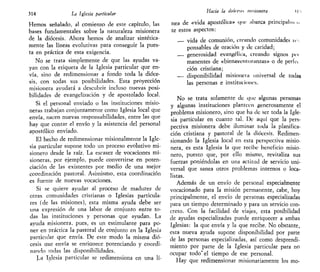 314 La Iglesia particular
Hemos señalado, al comienzo de este capítulo, las
bases fundamentales sobre la naturaleza misionera
de la diócesis. Ahora hemos de analizar sintética-
mente las líneas evolutivas para conseguir la pues-
ta en práctica de esta exigencia.
No se trata simplemente de que las ayudas va-
yan con la etiqueta de la Iglesia particular que en-
vía, sino de redimensionar a fondo toda la dióce-
sis, con todas sus posibilidades. Esta proyección
misionera ayudará a descubrir incluso nuevas posi-
bilidades de evangelización y de apostolado local.
Si el personal enviado o las instituciones misio-
neras trabajan conjuntamente como Iglesia local que
envía, nacen nuevas responsabilidades, entre las que
hay que contar el envío y la asistencia del personal
apostólico enviado.
El hecho de redimensionar misionalmente la Igle-
sia particular supone todo un proceso evolutivo mi-
sionero desde la raíz. La escasez de vocaciones mi-
sioneras, por ejemplo, puede convertirse en poten-
ciación de las existentes por medio de una mejor
coordinación pastoral. Asimismo, esta coordinación
es fuente de nuevas vocaciones.
Si se quiere ayudar al proceso de madurez de
otras comunidades cristianas o Iglesias particula-
res (de las misiones), esta misma ayuda debe ser
una expresión de una labor de conjunto entre to-
das las instituciones y personas que ayudan. La
ayuda misionera, pues, es un estimulante para po-
ner en práctica la pastoral de conjunto en la Iglesia
particular que envía. De este modo la misma dió-
cesis que envía se enriquece potenciando y coordi-
nando todas las disponibilidades.
La Iglesia particular se redimensiona en una lí-
Hacia la dttírci misionera 11 "i
nea de «vida apostólica» que abarca principalim n
te estos aspectos:
— vida de comunión, arando comunidades ic.
ponsables de oración y de caridad;
— generosidad evangélica, creando signos peí
manentes de «bienaventuranzas» o de períu
ción cristiana;
— disponibilidad misionan universal de todas
las personas e instituciones.
No se trata solamente de que algunas personas
y algunas instituciones planteen generosamente el
problema misionero, sino que ha de ser toda la Igle-
sia particular en cuanto tal. De aquí que la pers-
pectiva misionera debe iluminar toda la planifica-
ción cristiana y pastoral de la diócesis. Redimen-
sionando la Iglesia local en esta perspectiva misio-
nera, es esta Iglesia la que recibe beneficio misio-
nero, puesto que, por ello mismo, revitaliza sus
fuerzas poniéndolas en una actitud de servicio uni-
versal que sanea otros problemas internos o loca-
listas.
Además de un envío de personal especialmente
vocacionado para la misión permanente, cabe, hoy
principalmente, el envío de personas especializadas
para un tiempo determinado y para un servicio con-
creto. Con la facilidad de viajes, esta posibilidad
de ayudas especializadas puede enriquecer a ambas
Iglesias: la que envía y la que recibe. No obstante,
esta nueva ayuda supone disponibilidad por parte
de las personas especializadas, así como desprendi-
miento por parte de la Iglesia particular para no
ocupar todo" el tiempo de ese personal.
Hay que redimensionar misionariamente los mo-
 