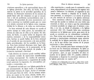 316 La Iglesia particular
vimientos apostólicos y de espiritualidad dentro de
la Iglesia particular. Son ellos, de hecho, los que
marcan la pauta en la actividad apostólica de la
diócesis. La dimensión misionera de los mismos les
puede hacer salir del «impasse» en que se encuen-
tran a raíz de problemas socioeconómicos más in-
mediatos. El apostolado de estos movimientos vol-
verá a encontrar su vitalidad cuando gire en torno
a la misión universal de la Iglesia como responsa-
bilidad de la diócesis y de todas sus instituciones.
La hora misional de cada diócesis no sucede al
mismo tiempo en todas partes. La naturaleza mi-
sionera de cada una de ellas es la misma. No obs-
tante, de hecho, se puede hablar de despertar del
espíritu misionero y de la responsabilidad misio-
nera. Incluso se puede hablar de la hora misional
en el sentido de una renovación y de unas posibili-
dades providenciales. Así ha sucedido en la histo-
ria. Esta hora misional diocesana tiene lugar sólo
después del sufrimiento, de la persecución, de las
dificultades, de un largo período de prueba y de
formación espiritual y doctrinal.
Cada diócesis en concreto puede también influir
en sectores sociales de repercusión interdiocesana
e incluso internacional: los medios de comunica-
ción social, las instituciones u organismos de ayuda
social universal, la migración, los intercambios cul-
turales y comerciales, etc.
El personal enviado por una Iglesia particular si-
gue perteneciendo, de algún modo, a la diócesis o
comunidad cristiana de origen. Avivar el intercam-
bio será para bien de todos: de los mismos misio-
neros, en cuanto se les asiste, alienta, recibe, etc.;
de la misma diócesis de origen, en cuanto que re-
Hacia la diócesis misionera 317
cibe experiencias y ayuda para la animación misio-
nera, especialmente en el momento de regreso tem-
poral o definitivo. La diócesis, al organizar la asis-
tencia antes, durante y después de la misión de
esas personas, se enriquece a sí misma al ponerse
en una tesitura de servicio a la Iglesia universal.
Esta conciencia colectiva de diócesis misionera
hará que las ayudas se realicen con una visión más
misional, es decir, en vistas a que las comunidades
cristianas ayudadas se valgan por sí mismas y ayu-
den, a su vez, ya desde el principio, a la Iglesia
universal (AG 19). Cuando falta esta conciencia
misionera en la Iglesia que envía, gran parte de la
ayuda se convierte en un colonialismo «eclesiásti-
co». Para evitar este extremo, es necesario que las
personas e instituciones misioneras sepan apreciar
la realidad de la Iglesia particular—de la que en-
vía y de la que recibe—por encima de la propia
institución u obra misionera.
Uno de los puntales para hacer misionera la Igle-
sia local son los Institutos misioneros. Su labor es
ciertamente imprescindible para la evangelización
«ad gentes»; pero, ya que «cumplen tal obra en
nombre de la Iglesia» (AG 27), pueden colaborar
eficazmente a despertar la conciencia misionera de
la Iglesia particular en cuanto tal n
.
22
Además de la bibliografía de la nota 1, véase Chiesa lócale
e cooperazione tra le Chiese (Settimana di studi missionari, Assisi
1973) (Bologna, EMI, 1973).
 