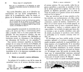 20 Nueva etapa de evangelizado/!
bien que su contribución a la liberación no sería
completa si descuidara anunciar la salvación en Jesu-
cristo» 18
.
Una acción liberadora, pues, no se identifica ne-
cesariamente con una acción evangelizadora. Y,
aparte de la evangelización, todos los demás as-
pectos de la liberación dejarían de ser auténticos
«desde el momento en que sus motivaciones profun-
das no fueran las de la justicia en la caridad o la
fuerza interior no entrañara una dimensión verdade-
ramente espiritual y su objetivo final no fuera la sal-
vación y la felicidad en Dios» 19
.
Jesús evangelizó anunciando la conversión de co-
razón y de mente que lleva a consecuencias perso-
nales y sociales. Esta es la tarea propia del evan-
gelizador. Sin esta perspectiva cristiana, «las me-
jores estructuras, los sistemas más idealizados se
convierten pronto en inhumanos si las inclinacio-
nes inhumanas del hombre no son saneadas»20
.
Este servicio misionero específico se desarrolla
siempre en un campo de servicio de la Palabra, de
los signos sacramentales (especialmente de la euca-
ristía y del bautismo), y de la acción comunitaria
y caritativa. La acción apostólica tiende a crear co-
munidades de fe y de esperanza expresadas en una
vida de oración y de caridad.
5. Misión en general y nuevos misioneros
La teología de la misión es uno de los temas de
actualidad tanto en el terreno doctrinal como en
18
Ibid., n.34.
19
Ibid., n.35. ^ ^ m m
20
Ibid., n.36. Para evitar l^^H^^^^^n^apalabra libera-
ción, véase también n.38. ^ ^ ^ ^ ^ ^ ^ ^ ^ ^ ^
Misión y nuevos misioneros 21
el terreno práctico. En este sentido, todos los as-
pectos apostólicos y pastorales se estudian a la luz
de la misión general de la Iglesia. Con ello se ha
ganado en dinámica apostólica, pero se corre el
riesgo de perder en el sentido estricto de la misión
universal de la Iglesia21
.
Hay que reconocer que el tema «misión» se ha-
bía reducido casi exclusivamente a la labor misio-
nera entre no cristianos. De ahí que se hablara de
«misiones», «países de misión», «misioneros», etc.
Pero con el nuevo acento en la misión general, se
aplica muchas veces el tema a situaciones límite o
de emergencia e incluso a cualquier aspecto del
«apostolado». Así se habla de algún país hasta aho-
ra cristiano y que se podría considerar como país
de misión, se presenta el sacerdocio como misión,
se profundiza en la vocación cristiana como mi-
sión, etc.
El mordiente que haya podido perder el tema
«misión» aplicado a la primera evangelización, se
puede recuperar ampliando la responsabilidad cris-
tiana respecto a la evangelización. Si la naturaleza
de la Iglesia y de toda persona e institución ecle-
sial es naturaleza «misionera», la misión cristiana
tiene siempre una perspectiva universal sin fronte-
res. El resurgir, pues, del sentido de misión debe
hacer que la responsabilidad misionera universal
sea verdaderamente sentida por todos: «la Iglesia
entera para el mundo entero» (P. Manna).
Si el tema misión no queda restringido a límites
21
A. M. HENRY, Esquisse d'une théologie de la mission (París
1959); J. LÓPEZ-GAY, La misionología postconciliar, en Estudios
de Misionología 1 ^1^6)^-54 (con bibliografía indicativa sobre
la época posconcJ^Bíj|fc^Li'i.nc, Le fondament théologique
des missions (^JPIWBWIWK^^I'TIHN, Teología de la misión,
 