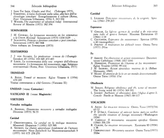 344 Selección bibliográfica
T SANG TAI SHIM, Glaube und Hed (Tubingen 1975).
J VODOPIVEC, L'extra Ecclesiam nulla salus, alia luce dell'ec
clesiologia concillare Evangehzzazione e culture (Roma,
Pont Umvetsita Urbamana, 1976) I, 313 334
T WIESER, The experience of salvation today International
Review of Mission (1971) 382394
SEMINARIOS
J M GOIBURU, La formación misionera en los seminarios
y la Union Misional Seminanum (1973) 1104 1129
T SCALZOTTO, Principi e dtrettive concillan e post concillan
Seminanum (1973) 887 908
Otros trabajos en Seminanum (1973)
TESTIMONIO
J J VON ALLMEN, Le predicateur temoin de l Évangtle
Iremkon 49 (1976) 333 349 453 485
P LIEGE, La testtmomanza della vita sorgente delVefficacia
missionana La formazione del missionano, oggi, Simposio
internazionale (Roma, Pont Umversita Urbamana, 1977)
TRINIDAD
A RETIF, Trimté et misstons Église Vivante 6 (1954)
179 189
Véanse comentarios a «Ad Gentes» (Vaticano II)
UNIDAD (véase Comunión)
VATICANO II (véase Magisterio)
VIRTUDES
Virtudes teologales
A BANDERA, Dinamismo misionero y virtudes teologales
Divimtas (1973) 56 73
Caridad
J OMAECHEVARRIA, La candad en la teología misionera
Missionah Hispánica 7 (1951) 525589
A SEUMOIS, La chante apostolique fondement de l'actwite
mtssionnaire Neue Zaitschnft fur Missionswissenschaft 9
(1957) 161175 256 270
Selección bibliogiafica 345
Castidad
L LEGRAND Dimensión iiiissioninuit de la tugante Spni
tus (1966) 258 265
Esperanza
V CONGAR, La Iglesia germen de unidad y de espetanza
para todo el geneio humano Misiones Extranjeras 13
(1966) 1 14
C COUTURIER, Espetance du mtssionnatie Spintus (1970)
n 40 (monográfico)
E PIRONIO A medttatioii for dtfftcult times Omnis Terra
(1977) 291ss
Fe
P ARRUFE Fot chrettenne et action misstonnaue Documen
tation Cathohque (1968) 1017 1041
A DONDEYNE, Promotwn de l homme et fot mtssionnaire
Église Vivante (1970) 99 114
J M IRABURU, Acción apostólica misterio de fe (Bilbao
Mensajero, 1969)
V MIAÑO El anuncio de la je en un mundo desciiítiamzado
Omnis Terra (1976) 17ss
Obediencia
M IRAGUI, Religious obedienee and the settse of mission
The living word 80 (1974) 369 391
L LOCHET Authonte et obeissance dans l Eglne d apres le
Concile Parole et Mission (1967) 84 117
VOCACIÓN
A ANCEL La voeaeion misionera Omnis Tena (1973/74)
63 72
P F D'ARGY, Constance of intetest factoi pattetns within
the speciftc vocatton of foreign missionary (Washington
1954)
V CARDILLO II missionano vocazione speciftca Gentes
(1966) 206 226
R CLAUDE, La vocatton missionnatre Xavenana 83 (1930)
138
J CHERUPALLIKAI Missionary vocatton Oinnis Teira (1977)
332ss
 