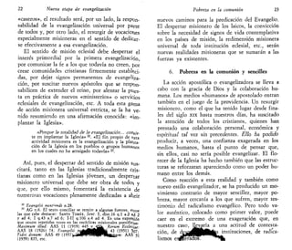 22 Nueva etapa de evangelización
«caseros», el resultado será, por un lado, la respon-
sabilidad de la evangelización universal por parte
de todos y, por otro lado, el resurgir de vocaciones
especialmente misioneras en el sentido de dedicar-
se efectivamente a esa evangelización.
El sentido de misión eclesial debe despertar el
interés primordial por la primera evangelización,
por comunicar la fe a los que todavía no creen, jjor
crear comunidades cristianas firmemente estableci-
das, por dejar signos permanentes de evangeliza-
ción, por suscitar nuevos apóstoles que se respon-
sabilicen de extender el reino, por alentar la pues-
ta en práctica de nuevos «ministerios» o servicios
eclesiales de evangelización, etc. A toda esta gama
de acción misionera universal estricta, se la ha ve-
nido resumiendo en una afirmación conocida: «im-
plantar la Iglesia».
.«Pctf.qiiie h toíaiidad ¿e la evsfígeiiaaóóa... csx¡g¡s-
te en implantar la Iglesia»22
. «El fin propio de tsta
actividad misionera es la evangelización y la planta-
ción de la Iglesia en los pueblos o grupos humanos
en los cuales no ha arraigado todavía»23
.
Así, pues, el despertar del sentido de misión sus-
citará, tanto en las Iglesias tradicionalmente cris-
tianas como en las Iglesias jóvenes, un despertar
misionero universal que debe ser obra de todos? y
que, por ello mismo, fomentará la existencia de
numerosas vocaciones plenamente dedicadas a abrir
22
Evangelii nunl'indi n.28.
23
AG n.6. El texto conciliar se remite a algunas fuentes, e^tre
las que cabe destacar: SANTO TOMÁS, Sent. I, dist.16 q.l a.2 a¿ 2
y ad 4; I q.43 a.7 ad 6; I-II q.106 a.4 ad 4. Es una expresión
que ocurre repetidas veces en las encíclicas misionales pontificias-
Máximum illud: AAS 11 (1919) 445 y j a Rerum Ecclesiae-
AAS 18 (1926) 74; Evangelii / > ^ j | f l k 43 (1951) 5o7;'
Fidei donum: AAS 49 (1957V«i*iPWPH|PHifci£í<w.- AAS 51
(1959) 835, etc.
Pobreza en la comunión 23
nuevos caminos para la predicación del Evangelio.
El despertar misionero de los laicos, la convicción
sobre la necesidad de signos de vida contemplativa
en los países de misión, la redimensión misionera
universal de toda institución eclesial, etc., serán
nuevas realidades misioneras que se sumarán a las
fuerzas ya existentes.
6. Pobreza en la comunión y sencillez
La acción apostólica o evangelizadora se lleva a
cabo con la gracia de Dios y la colaboración hu-
mana. Los medios «humanos» de apostolado entran
también en el juego de la providencia. Un resurgir
misionero, como el que ha tenido lugar desde fina-
les del siglo xix hasta nuestros días, ha suscitado
la atención de todos los cristianos, quienes han
prestado una colaboración personal, económica y
espírítuaf tai vez sin precedentes. Ello na poefrefo
producir, a veces, una confianza exagerada en los
medios humanos, hasta el punto de pensar que,
sin ellos, casi no sería posible evangelizar. El flo-
recer de la Iglesia ha hecho también que las estruc-
turas se reforzaran apareciendo como un poder hu-
mano entre los demás.
Como reacción a esta realidad y también como
nuevo estilo evangelizador, se ha producido un mo-
vimiento contrario de mayor sencillez, mayor po-
breza, mayor cercanía a los que sufren, mayor tes-
timonio del radicalismo evangélico. Pero todo va-
lor auténtico, colocado como primer valor, puede
caer en el extremo de una exageración que, en
nuestro caso, llevaría a una actitud de contesta-
ción, de dejy^flHMÉÉás instituciones, de radica-
lismos «díeraaos. **fc
 