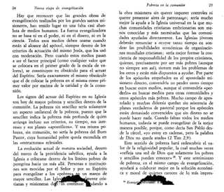 24 Nueva etapa de evangelizarían
Hay que reconocer que las grandes obras de
evangelización realizadas por los grandes santos mi-
sioneros, han tenido lugar en una falta casi abso-
luta de medios humanos. La fuerza evangelizadora
no se basa ni en el poder, ni en el dinero, ni en la
ciencia. Todos esos medios deben usarse cuando
están al alcance del apóstol, siempre dentro de los
criterios de actuación del mismo Jesús, que los usó
con moderación. Pero cuando estos medios pasan
a ser el factor principal (como cualquier valor que
se colocara en el primer grado de la escala de va-
lores), se constituyen en obstáculo para el actuar
del Espíritu. Sería exactamente el mismo obstáculo
que el de colocar la pobreza en sí misma como pri-
mer valor por encima de la caridad y de la comu-
nión.
Los signos del actuar del Espíritu en su Iglesia
son hoy de mayor pobreza y sencillez dentro de la
comunión. La pobreza sin sencillez sería solamente
un aspecto unilateral de la pobreza, puesto que la
sencillez indica la pobreza más profunda de quien
arriesga incluso sus criterios, su tiempo, sus inte-
reses y sus planes «apostólicos». Y esa misma po-
breza, sin comunión, no sería la pobreza del Buen
Pastor, cuya humanidad pobre queda escondida en
las «estructuras» eclesiales.
La evolución actual de nuestra sociedad, dentro
del marco de la providencia salvífica, ayuda a la
Iglesia a colocarse dentro de los límites pobres de
peregrina hacia un más allá. Personas e institucio-
nes son movidas por el Señor y por su Espíritu
para evangelizar a los «pobres»^i un marco de
mayor sencillez. Las Ig]esi4MHHP|wkr)ente cris-
tianas y misioneras d e ^ ^ n corHnuar^^dando a
Pobreza en la comunión 25
la obra misionera sin querer imponer controles ni
querer presentar aires de patronazgo; sería mucho
mejor la ayuda a la Iglesia universal en la que mu-
chas comunidades cristianas embrionarias son me-
nos conocidas y más necesitadas que las comuni-
dades ayudadas directamente. Las Iglesias jóvenes
deberán renunciar a ocupar tanto tiempo en son-
dear las posibilidades económicas de organizacio-
nes mundiales cristianas; sería mejor formar la con-
ciencia de responsabilidad de los propios cristianos,
quienes, precisamente por ser más pobres (aunque
no siempre son así), sienten más los problemas de
los otros y están más dispuestos a ayudar. Por parte
de los apóstoles empeñados en el apostolado mi-
sionero directo, convendría no perder tanto tiempo
en buscar estos medios, aunque sí convendría «per-
derlo» en buscar medios para otras comunidades y
otros apóstoles más pobres. Mucho campo de apos-
tolado y muchas diócesis quedan sin asistencia de
planes verdaderos de pastoral porque los apóstoles
están demasiado convencidos que sin dinero no se
puede hacer nada. Cuando faltan todos los medios
humanos, todavía se puede evangelizar de la mejor
manera posible, porque, como decía San Pablo des-
de la cárcel, «yo estoy en cadenas, pero la palabra
de Dios no queda atada» (2 Tim 2,9).
Este sentido de pobreza hará redescubrir el va-
lor de la religiosidad popular, la cual muchas veces
«refleja una sed de Dios que solamente los pobres
y sencillos pueden conocer» 24
. Y este sentimiento
de pobreza, en el mismo campo de evangelización,
ayudará a colaborar mejor en la solución económi-
ca y moral de quienes carecen de lq más impres-
84
Bvang,e¡J/flmS^^^ÉÉt
 