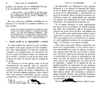26 Nueva etapa de evangelizarían
cindible y de quienes, por sus ambiciones, son cau-
sa de un desorden económico mundial25
.
«Como Cristo..., así la Iglesia se une por medio
de sus hijos a los hombres de cualquier condición,
pero especialmente con los pobres y afligidos, y a
ellos se consagra gozosa»26
.
Por esto, entre las cualidades señaladas por el
Vaticano II al describir la vocación misioneía, se
hace resaltar:
«debe estar depuesto a renunciar a sí mismo y a todo
lo que tuvo hasta entonces y a hacerse todo para
todos... con una vida realmente evangélica... Dios
le concederá valor y fortaleza para conocer la abun-
dancia de gozo que se encierra en la experiencia in-
tensa de la tribulación y de la absoluta pobreza» 27
.
7. Acento actual en la espiritualidad y oración
La espiritualidad del apóstol ha sido considera-
da siempre como parte integrante de la evangeliza-
ción. Esta espiritualidad es la base del testimonio
evangélico y la condición para ser instrumento dó-
cil de la acción del Espíritu Santo. La importancia
de la oración y sacrificio es una de las notas carac-
terísticas de todos los escritos sobre la teología de
la misión.
No obstante, en ciertas épocas, como en la que
inmediatamente nos precede, tanto en exposicio-
nes doctrinales como en actitudes prácticas se ha
subrayado el aspecto de acción y organización. De
ahí han derivado algunas polémicas sobre relación
entre vida interior y apostolado, oración y acción,
consagración y servicio, espiritualidad de ascensión
28
GSp c.3. y"n^a^_
26
AG n.12; cf. ibid., n5 f * W * f c b
27
AG n.24. Véase el capsulo VI, 1, A (línea^^éxodo»),
Acento en la espiritualidad 21
y de encarnación, etc. Después de estos vaivenes
históricos y a un decenio de distancia del Vatica-
no II, se puede observar un movimiento universal
en favor de la espiritualidad y concretamente en
favor de la oración. Baste recordar los diversos mo-
vimientos nuevos de espiritualidad que acentúan
los métodos de interioridad, la acción carismática
del Espíritu, las experiencias de oración, etc.
En el campo misionero se nota, especialmente
por parte de los no cristianos, un interés creciente
por saber del cristianismo cuál es la experiencia
especial que ofrece acerca de Dios y del diálogo con
él. No se piden tanto explicaciones teóricas cuanto
experiencias y gestos de evangelio. Se pide al cris-
tiano que exprese cuál es el sentido de su esperan-
za y qué significado profundo da a la existencia hu-
mana, a la historia y a la misma sociedad.
Hace pocos años nadie hubiera sospechado este
acento en la espiritualidad. A veces parece como si
esta espiritualidad por parte de algunos movimien-
tos y grupos fuera más bien una evasión o aliena-
ción. De ahí la importancia misionera de presentar
la autenticidad de la oración y contemplación cris-
tiana, así como del proceso de vida espiritual ge-
nuina, que es una configuración con Cristo por la
fe, esperanza y caridad. Si el apóstol de hoy no
pudiera presentar la experiencia de esta espiritua-
lidad cristiana, no se aceptaría su exposición teóri-
ca y, además, el movimiento actual de espirituali-
dad—incluso dentro del cristianismo—correría el
riesgo (repetido durante otros períodos históricos)
de convertirse en un esplritualismo sin compromi-
sos personales^sj^^es.
Se han ejMMM^flraSkfit^spectos sobre la evan-
 