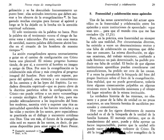 28 Nueva etapa de evangelizarían
gelización y se ha descuidado frecuentemente un
punto base: «las actitudes interiores que deben ani-
mar a los obreros de la evangelización» n
. Se han
gastado muchas energías para formar al apóstol y
luego se le ha dejado en la brecha sin la atención
espiritual suficiente.
El solo testimonio sin la palabra no basta. Pero
la palabra sin el testimonio «corre el riesgo de ha-
cerse vana e infecunda». Por esto, «sin esta marca
de santidad, nuestra palabra difícilmente abrirá bre-
cha en el corazón de los hombres de nuestro
tiempo» 29
.
La acción evangelizadora apunta necesariamente
a guiar en el camino de configuración con Cristo
hasta una plenitud. El mismo progreso humano
tiende, de por sí, a convertir al hombre en imagen
y amigo de Dios. Por esto la evangelización es la
colaboración más eficaz y más completa al progreso
integral del hombre. Pero todo esto supone, por
parte del apóstol, una vivencia y un conocimiento
de los caminos y de las leyes del Espíritu. La ver-
dadera dirección espiritual—que es punto clave de
la doctrina patrística sobre la configuración con
Cristo—no puede ceñirse a un mero «counseling»
o consejo sicológico. El apóstol de hoy, para res-
ponder adecuadamente a las inquietudes del hom-
bre moderno, necesita vivir y exponer una rica es-
piritualidad aprendida en las fuentes reveladas y en
las vidas y escritos de los santos, pero especialmen-
te practicada en el diálogo y encuentro cotidiano
con Dios. Una vez más, el futuro de la evangeliza-
ción está en manos de los santos, es decir, de per-
sonas disponibles para amar como el Buen Pastor.
28
Evangelii nuntianii n . 7 4 . ¿ _ ^ ^ ^ ^ ^ H ^ B f e
29
Ibid., n.76. - " ^ ^ ^ ^ ^ ^ ~ -
Fraternidad y colaboración 29
8. Fraternidad y colaboración entre apóstoles
Una de las notas características del actuar apos-
tólico es la fraternidad y colaboración entre los
apóstoles y entre instituciones de apostolado: «que
sean uno... para que el mundo crea que me has
enviado» (Jn 17,21).
Pero, en la práctica, esta fraternidad no siempre
ha sido una realidad.. Por circunstancias diversas,
ha existido a veces un desconocimiento mutuo y
una falta de colaboración en empresas que debe-
rían ser comunes. La misma distribución, en algu-
nas ocasiones, del trabajo misionero, confiando a
cada Instituto un país determinado, ha podido pro-
ducir esa falta de unidad. El hecho de que algunas
instituciones apostólicas puedan considerarse casi
autosuficientes, ha podido ser otra de las causas.
Y a veces ha prevalecido la búsqueda del bien del
propio Instituto sobre el bien de la evangelización.
Esta realidad, que no puede generalizarse, todavía
tiene algunas consecuencias palpables en algunas
tensiones entre la institución misionera y el obispo
del lugar miembro de la misma institución.
La verdadera historia de las misiones, no obs-
tante y a pesar de la falta de unidad en no pocas
ocasiones, es una historia heroica de sacrificios per-
sonales y comunitarios.
Hoy uno de los signos dominantes de nuestra
sociedad es el de la búsqueda de la unidad de la
familia humana. El mensaje cristiano, que es de
mandamiento del amor, puede y debe aportar un
factor imprescindible, puesto que la unidad sólo
puede nacerck|^fcfc»p redentor de Cristo. De
ahí la JmpfljBHclWreWHfcÉl valor evangélico de la
 