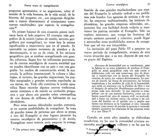 32 Nueva etapa de evangelizarían
preguntas apremiantes, si no angustiosas, sobre el
sentido de la vida humana, de la vida social, de la
historia, del progreso, etc., son preguntas dirigidas
más o menos directamente al cristianismo como
nuevas «multitudes» que esperan la evangeliza-
cion .
Un primer balance de esta situación parece incli-
narse hacia el lado negativo. El concepto más geo-
gráfico de la misión (países de misión, sectores geo-
gráficos por evangelizar), no tiene hoy la misma
significación e importancia que en el pasado. Es
inevitable un primer momento de sinsabor y de
desorientación, si no ya de crisis. A los sectores
geográficos que se estaban evangelizando con gran-
des esfuerzos, llegan hoy las influencias provenien-
tes de centros neurálgicos de nuestra sociedad que
no pueden identificarse con un país o con una geo-
grafía: los medios de comunicación social, la eco-
nomía, la política internacional, la cultura e ideo-
logías, el turismo, las grandes migraciones, los pue-
blos marginados o grandes minorías expulsadas de
sus tierras, etc. Todo ello cuestiona la acción apos-
tólica. Baste recordar algunos centros tradicional-
mente cristianos o de misión en evolución progre-
siva y que ahora son grandes urbes cosmopolitas
de una decena de millones de habitantes en sus
alrededores.
Pero estas nuevas dificultades pueden convertir-
se en nuevas posibilidades de evangelizar. Se trata
de grandes masas de personas que ahora se ponen
a tiro del Evangelio si éste lograra penetrar los
centros neurálgicos de pensamiento y de acción.
Evangelizar estos centros sería asegurar la evange-
S1
GSp primera parte, exnapi pTelHHMra^fclU,
Centros neurálgicos 33
lización de esas grandes muchedumbres que espe-
ran del Evangelio la solución radical a sus proble-
mas más hondos. Las agencias de noticias y de vía-
jes, las empresas multinacionales, las misiones di-
plomáticas, las grandes empresas editoriales, etc.,
penetran hoy con facilidad donde todavía se man-
tienen las puertas cerradas al Evangelio. Sólo un
espíritu misionero, que rompa las fronteras del
propio egoísmo personal y colectivo, puede llegar
a aprovechar estas posibilidades nuevas de evange-
lizar que tal vez son irrepetibles.
La invitación del papa Pablo VI a preparar un
nuevo período de evangelización, arranca de esta
nueva situación que, a su vez, dispone de una nue-
va gracia del Espíritu.
«Sectores de humanidad que se transforman: para
la Iglesia no se trata solamente de predicar el Evan-
gelio en zonas geográficas cada vez más vastas o
poblaciones cada vez más numerosas, sino de alcan-
zar y transformar con la fuerza del Evangelio los
criterios de juicio, los valores determinantes, los pun-
tos de interés, las líneas de pensamiento, las fuentes
inspiradoras y los modelos de vida de la humanidad,
que están en contraste con la Palabra de Dios y con
el designio de salvación. Posiblemente podríamos ex-
presar todo esto diciendo: lo que importa es evan-
gelizar—no de una manera decorativa, como con un
barniz superficial, sino de manera vita'l, en profundi-
dad y hasta sus mismas raíces—la cultura y las cul-
turas del hombre en el sentido rico y amplio que
tienen sus términos en la Gauiium et spes, tomando
siempre como punto de partida la persona y teniendo
siempre presentes las relaciones de las personas entre
sí y con Dios»3S
.
Cuando, en estos años pasados, se elaboraban
estadísticas, en las que la comunidad cristiana au-
mentaba aniialBW«*j^^0H millones y en las que las
35
EvangeljLMutitiandi n.19-20. W.
Espiritut0tlad misionera 2
 