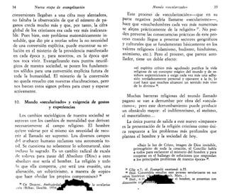 34 Nueva etapa de evangelizado»
conversiones llegaban a una cifra muy alentadora,
no faltaba la observación de que el número de pa-
ganos crecía mucho más y que, por tanto, la cifra
global de los cristianos era cada vez más inalcanza-
ble. Pues bien, este problema matemáticamente in-
soluble, que dio pie a teorías sobre la no> necesidad
de una conversión explícita, puede encontrar su so-
lución en el misterio de la providencia manifestado
en cada época y, para nosotros, en la época que
nos toca vivir. Evangelizando esos puntos neurál-
gicos de nuestra sociedad, se ponen los fundamen-
tos sólidos para una conversión explícita futura de
toda la humanidad. El misterio de la conversión
no queda resuelto con nuestras elucubraciones, pero
nos bastan estos signos pobres para creer y esperar
activamente.
10. Mundo «secularizado» y exigencia de gestos
y experiencias
Los cambios sociológicos de nuestra sociedad se
agravan con los cambios de mentalidad que derivan
necesariamente al campo religioso. El hombre
qu'ere valerse por sí mismo sin necesidad de recu-
rrir al llamado ser supremo. Los diversos campos
áp
 auehacer humano reclaman una autonomía to-
tal. Se cuestiona no solamente lo sobrenatural, sino
incluso lo sagrado. Es un cambio radical de escala
de valores para pasar del Absoluto (Dios) a otro
absoluto que sería el hombre. La religión y todo
lo que ella comporta, ¿no será una evasión, una
alienación, un subjetivismo, a manera de «opio»
que hace olvidar los propios compromisos? M
3
" CH DUQUOC, Ambie.üedadtjKl^jj/IIKHjte la seculariza-
ción (Bilbao, Desclée. 1 9 7 4 ) J * r
WB.
Mundo «secularizado» 35
Este proceso de «secularización»—que en su
parte negativa podría llamarse «secularismo»—,
hace que «muchedumbres cada vez más numerosas
se alejen prácticamente de la religión» 37
. No pue-
den preverse las consecuencias prácticas de este pro-
ceso cuando llegue a penetrar sectores geográficos
y culturales que se fundamentan básicamente en los
valores religiosos (islamismo, budismo, hinduismo,
animismo, etc.). Pero el proceso, que parece arro-
llador, tiene un doble efecto:
«el espíritu crítico más agudizado purifica la vida
religiosa de un concepto mágico del mundo y de re-
siduos supersticiosos y exige cada vez más una adhe-
sión verdaderamente personal y operante a la fe, lo
cual hace que muchos alcancen un sentido más vivo
de lo divino» 3S
.
Muchas barreras religiosas del mundo llamado
pagano se van a derrumbar por obra del «secula-
rismo»; pero este derrumbamiento puede producir
un obstáculo mayor: el indiferentismo, el ateísmo,
el materialismo...
La única puerta de salida a este nuevo «impasse»
es la presentación de la religión cristiana como úni-
ca respuesta a los problemas más profundos que
plantea el hombre y la sociedad de hoy.
«Bajo la luz de Cristo, imagen de Dios invisible,
primogénito de toda la creación, el Concilio habla
a todos para esclarecer el misterio del hombre y para
cooperar en el hallazgo de soluciones que respondan
a los principales problemas de nuestra época» 39
.
37
GSp n.7; cf. Evangelii nuntiandi n.55.
38
Ibid. Convendría estudiar este proceso secularizante en sus
39
Ibid., n
''( :
l|JMRII^^^^BW e
' nomDre
> s e
presentan con
 