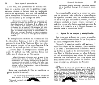 36 Nueva etapa de evangelizarían
Ahora bien, esta presentación del misterio cris-
tiano no se puede hacer sólo con palabras o expli-
caciones teóricas, ni incluso basta un testimonio
externo de «altruismo», sino que pide verdaderos
gestos evangélicos de bienaventuranzas y experien-
cias del encuentro y del diálogo con Dios.
«Conocemos también las ideas de numerosos psi-
cólogos y sociólogos que afirman que el hombre mo-
derno ha rebasado la civilización de la palabra, inefi-
caz e inútil en estos tiempos, para vivir hoy en la
civilización de la imagen»... No obstante «el tedio
que provocan hoy tantos discursos vacíos, y la actua-
lidad de muchas otras formas de comunicación, no
deben, sin embargo, disminuir el valor permanente
de la Palabra (de Dios) ni hacer perder la confianza
en ella» 40
.
La evangelización cristiana no se realiza ni con
la sola palabra humana, ni con el solo testimonio
externo. Se trata de la Palabra de Dios, cuya vita-
lidad aparece también en los gestos heroicos de la
caridad del apóstol que imita al Buen Pastor.
La nueva etapa de evangelización reclama, por
parte del apóstol, una vida espiritual honda que
hable, por sí misma, de un Dios Amor.
«Paradójicamente, el mundo, que, a pesar de los
innumerables signos de rechazo de Dios, lo busca,
sin embargo, por caminos insospechados y siente do-
lorosamente su necesidad, el mundo exige a los evan-
gelizadores que le hablen de un Dios a quien ellos
mismos conocen familiarmente, como si estuvieran
viendo al Invisible» 41
.
Pero esta experiencia de Dios se manifiesta en
gestos de vida de caridad:
«El mundo exige y espera de nosotros sencillez de
vida, espíritu de oración^carid^ para con todos, es-
40
Evangelii nuntianái n.42.
41
Ibid., n.76.
Signos de los tiempos 37
pecialmente para los pequeños y los pobres, obedien-
cia y humildad, desapego de sí mismos y renun-
cia». .. 42
La evangelización actual va a correr por cami-
nos de presentar más profunda y vivencialmente
la esperanza cristiana, como un sentido escatológi-
co de la vida que, abarcando el presente, no adora
ninguna ideología y ningún sistema ideológico o
práctico, porque sólo Cristo resucitado es quien da
sentido a la creación y a la historia humana en
marcha hacia la restauración final43
.
11. Signos de los tiempos y evangelización
Los temas que acabamos de exponer se podrían
calificar también como «signos de los tiempos» en
la acción evangelizadora actual44
.
Siguiendo la doctrina conciliar del Vaticano II
sobre los «signos de los tiempos», éstos vendrían
a ser como la manifestación de la voluntad salvífi-
ca de Dios a través de los acontecimientos huma-
nos. Pero la dificultad consiste en saber deslindar,
en cada acontecimiento, esos signos de historia de
salvación sin confundirlos con otros signos más
bien manifestativos del pecado del hombre. Bás-
tenos recordar una afirmación del Concilio:
42
Ibid.
43
B. MONDIN, í teologi della speranza (Bologna, Borla, 1974).
44
Cf. Constitución apostólica Humanae salutis (Juan XXIII)
por la que se convoca el concilio Vaticano II. M. D. CHENU, Les
signes du temps, en Nouv. Rev. Théologique 87 (1965) 29-39;
J. ESQUERDA, Magisterio y signos de los tiempos, en Burgense 10
(1969) 239-271; J. P. JOSSUA, Discerner les signes des temps, en
La Vie Spirituelle 527 (1966) 547-569; M. PELLEGRINO, Seguí dei
tempi e risposta^^áÉÉtÉ*¿(Roni2L, Pont. Univ. Gregoriana,
1967); M. r ^ a d H H I H ^ V ^ los tiempos, en Manresa 40
(1968) 5 - 1 8 . ^ ^ ^ ^ ™ ^ ^
 