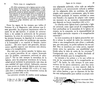 38 Nueva etapa de evangelizarían
«Es deber permanente de la Iglesia escrutar a fon-
do los signos de los tiempos e interpretarlos a la luz
del Evangelio, de forma que, acomodándose a cada
generación, pueda la Iglesia responder a los perennes
interrogantes de la humanidad sobre el sentido de la
vida presente y futura y sobre la mutua relación de
ambas. Es necesario, por ello, conocer y comprender
el mundo en que vivimos, sus esperanzas, sus aspira-
ciones y el sesgo dramático que con frecuencia le
caracteriza» 45
.
Entre los signos de los tiempos que indica el
Vaticano II y el Magisterio, cabe destacar esas lí-
neas generales: las preguntas inquietantes sobre la
razón de ser del hombre, el sentido de universa-
lismo y de unidad, la aceleración de los procesos
históricos, la crisis de crecimiento, la confianza en
las técnicas humanas, la dignidad de la persona, la
solidaridad actual sobre los problemas que aquejan
a la humanidad y en especial al llamado «tercer
mundo»... De estos signos más generales, destaca-
remos aquellos aspectos que interesan más directa-
mente a la evangelización.
Hoy más que en épocas pasadas, la Iglesia sien-
te su propia naturaleza de ser «signo» levantado
ante los pueblos, «sacramento universal de salva-
ción» 4é
. Tal ha sido siempre la naturaleza de la
Iglesia; pero las preguntas acuciantes de la huma-
nidad actual reclaman la presentación más clara de
esta realidad del signo eclesial. Aplicación concreta
de este acento en el signo de Iglesia sería la presen-
tación de gestos de caridad (AG n.12) y la inser-
ción clara y mordiente en las situaciones nuevas de
nuestra sociedad (AG n.10).
Los procesos actuales de cambio social reclaman
« GSp n.4; cf. GSp n.11.44,
« AG n.l; LG n.48; cf. "
Signos de los tiempos 39
una adaptación acelerada, sobre todo en métodos
apostólicos y en estructuración cultural y ambien-
tal. La adaptación debe ser auténtica, sin perder
ningún valor esencial y permanente; pero la trans-
formación profunda de nuestra sociedad es como
una llamada a la urgencia de adaptar todo cuanto
sea necesario en un momento transcendental del
que depende un futuro inmediato (AG n . l l ) .
La relación entre Iglesia local o particular e Igle-
sia universal, como signo actual de evangelización,
hace profundizar en la naturaleza de la Iglesia mi-
sionera, en la comunión, en la responsabilidad de
cada Iglesia particular respecto a la evangelización
universal47
.
La nota ecuménica de la Iglesia posconciliar ayu-
da a valorar la unidad de todos los cristianos en
vistas a una evangelización más eficaz y acelerada,
que, por otra parte, no podrá realizarse sin esa uni-
dad. Hoy se manifiesta por todas partes, especial-
mente entre los apóstoles, una sensibilidad muy
honda sobre la falta de unión de los cristianos "8
.
Consiguiendo esta unión, se habría derribado el
principal obstáculo para la evangelización.
La cercanía a los pobres y a los que sufren es
otra de las características de la evangelización ac-
tual 9
. De hecho, ha sido siempre la nota carac-
terística de los santos misioneros; pero hoy revis-
te unas derivaciones y un tono especial, dada la
magnitud del problema de tantas muchedumbres
que sufren hambre y que no disponen de los bie-
nes más indispensables para realizar su propio exis-
^ AG n.6.16.19-20
T, ñP n.12.15. K^sm^ti^Oecuménistne misúonnaire (Roma,
Pontificia UnivemMBpiHk 1970)
AG n.12. trm¡&,hesfmi^ de Yahvé (Paris, Cerf, 1962).
 