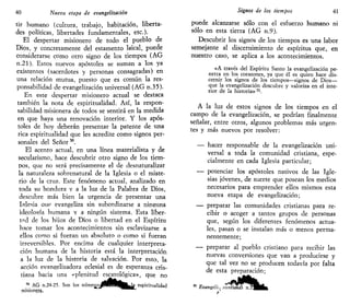 40 Nueva etapa de evangelizarían
tir humano (cultura, trabajo, habitación, liberta-
des políticas, libertades fundamentales, etc.).
El despertar misionero de todo el pueblo de
Dios, y concretamente del estamento laical, puede
considerarse como otro signo de los tiempos (AG
n.21). Estos nuevos apóstoles se suman a los ya
existentes (sacerdotes y personas consagradas) en
una relación mutua, puesto que es común la res-
ponsabilidad de evangelización universal (AG n.35).
En este despertar misionero actual se destaca
también la nota de espiritualidad. Así, la respon-
sabilidad misionera de todos se sentirá en la medida
en que haya una renovación interior. Y los após-
toles de hoy deberán presentar la patente de una
rica espiritualidad que les acredite como signos per-
sonales del Señor50
.
El acento actual, en una línea materialista y de
secularismo, hace descubrir otro signo de los tiem-
pos, que no será precisamente el de desnaturalizar
la naturaleza sobrenatural de la Iglesia o el miste-
rio de la cruz. Este fenómeno actual, analizado en
toda su hondura y a la luz de la Palabra de Dios,
descubre más bien la urgencia de presentar una
Iglesia aue evangeliza sin subordinarse a ninsuna
ideología humana y a ningún sistema. Esta liber-
tad de los hijos de Dios o libertad en el Espíritu
hace tomar los acontecimientos sin esclavizarse a
ellos como si fueran un absoluto o como si fueran
irreversibles. Por encima de cualquier interpreta-
ción humana de la historia está la interpretación
a la luz de la historia de salvación. Por esto, la
acción evangelizadora eclesial es de esperanza cris-
tiana hacia una «plenitud escatológica», que no
50
AG n.24-25. Son los númerojjPWH(B|^k espiritualidad
¡lúsionera.,
Signos de los tiempos 41
puede alcanzarse sólo con el esfuerzo humano ni
sólo en esta tierra (AG n.9).
Descubrir los signos de los tiempos es una labor
semejante al discernimiento de espíritus que, en
nuestro caso, se aplica a los acontecimientos.
«A través del Espíritu Santo la evangelización pe-
netra en los corazones, ya que él es quien hace dis-
cernir los signos de los tiempos—signos de Dios—
que la evangelización descubre y valoriza en el inte-
rior de la historia» 51
.
A la luz de estos signos de los tiempos en el
campo de la evangelización, se podrían finalmente
señalar, entre otros, algunos problemas más urgen-
tes y más nuevos por resolver:
— hacer responsable de la evangelización uni-
versal a toda la comunidad cristiana, espe-
cialmente en cada Iglesia particular;
— potenciar los apóstoles nativos de las Igle-
sias jóvenes, de suerte que posean los medios
necesarios para emprender ellos mismos esta
nueva etapa de evangelización;
— preparar las comunidades cristianas para re-
cibir o acoger a tantos grupos de personas
que, según los diferentes fenómenos actua-
les, pasan o se instalan más o menos perma-
nentemente;
— preparar al pueblo cristiano para recibir las
nuevas conversiones que van a producirse y
que tal vez no se producen todavía por falta
de esta preparación;
Evangeliir nuntiandi n
 