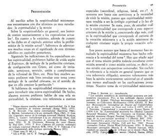 PRESENTACIÓN
Al escribir sobre la «espiritualidad misionera»
nos encontramos con dos términos ya muy estudia-
dos: la espiritualidad y la misión
Sobre la «espiritualidad» en general, nos hemos
de remitir necesariamente a los especialistas actua-
les l
. En cuanto a la «misión», además de cuanto
se ha dicho en el capítulo anterior sobre la proble-
mática de la misión actual2
, habremos de adentrar-
nos muchas veces en el significado de este término
salvífico en capítulos posteriores.
Siguiendo las indicaciones de los especialistas so-
bre espiritualidad, podríamos hablar de «vida según
el Espíritu», de teología de la perfección cristiana,
de configuración con Cristo, así como de imita-
ción, semejanza, servicio, unión y cumplimiento
de la voluntad de Dios, etc. Pero hoy muchos au-
tores prefieren más bien estudiar este tema como
teología de la caridad cristiana, en el sentido de
que en ella consiste la perfección 3
.
Si hablamos de «espiritualidad misionera» no es
para introducir una nueva espiritualidad. De hecho,
algunos autores prefieren hablar de una sola es-
piritualidad, la cristiana, con referencia a matices
1
Véanse algunos tratados actuales de espiritualidad CH A BAR
NARD, Compendio di teología spmluale (Roma, PUG, 1973),
 M BESNRD Vna nueva espiritualidad (Barcelona 1966),
L BÓUYFR, íntroductwn a la pie spirituelle (París 1960). C GAR-
CÍA Corrientes nuevas de la teología espiritual (Madrid, Studium,
1971), L COGNFT íntroductwn a la vie chrétienne (París, Cerf,
1967), Dtztonano enciclopédico di spintualita (Roma, Teresia-
num 1976) D M HOFFMANN Maturtng the spirtt (Boston,
St Paul Edit , 1970) F Rni7 Caminos del espíritu, compendio
de teología espiritual (Madrid, EDE, 1974), C V THRULAR, Con
cettt fondamentali della teología jp/ríí»aía(Brescia 1971)
2
Véase nota 21 del e l . £ f l h f c
3
LG n 39 42, ver C V T H R D J , A R „ ^ ^ ^ |
Presentación 45
especiales (sacerdotal, religiosa, laical, etc.)4
. A
nosotros nos basta con remitirnos a la necesidad
de vivir la misión, puesto que espiritualidad misio-
nera vendría a ser la teología espiritual a la luz de
la misión cristiana Se trata, pues, de estudiar cuál
es la espiritualidad que corresponde a este aspecto
cristiano de la misión y, concretando algo más, cuál
es la espiritualidad que corresponde al carisma de
la vocación misionera y a la acción misionera de
cualquier cristiano según la propia vocación ecle-
sial.
Los pocos autores que hasta el momento han es-
tudiado la espiritualidad misionera han hecho refe-
rencia a la novedad del tema 5
. Hay que añadir aquí
que el tema misión podría todavía estudiarse como
misión general o como misión estricta, es decir, co-
mo misión con perspectivas universales. Sin excluir
la referencia a la misión en general (puesto que es
una referencia obligada), nosotros subrayamos más
bien la misión estrictamente universal en el sentido
que iremos analizando en las explicaciones poste-
riores. Nuestro tema de «espiritualidad misionera»
4
Véase L BOUYER, o c , introducción
5
Los tratados específicos de espiritualidad misionera son prác
ticamente inexistentes Pero se han publicado algunos estudios
parciales R AUBERT, Théologie missionnaire et spiritualtté mis
swnnaire, en Collectanea Mechlimensis (1974) 424 432, H BUR
KLE Missionarische Spirituahtat ais Anwort auf Grunderfahrun
len tn den ~* 'h^ionen en Getst und Leben 8 (19751 431 44^
T ESQUERDA, Espiritualidad y evangelización Euntes Docete 27
(1974) 3 24 I D , Espiritualidad misionera hoy (Madrid, Comisión
Episcopal Misionera 1976), ID , Cristianos sin fronteras Espiri-
tualidad misionera (Burgos, Facultad Teológica 1976), ID , Teo
logia de la esvirJuahdad sacerdotal c 7 (Madrid BAC 1976)
Tn Spirituatila- e anmuaione missinnana (A^isi 1977) B I^FIIY
Missionarv Sptrttuahty (Dublm Gilí and Son 1960) Misswn
smrituality (Indore Divine Word Publications, 1976) Y RAGUIN
Missionary spiritualtty (Manila E A Pastoral Institute, 1972)
(también en segunda Qgjte de' L'Esprit sur le monde [Paris, Des-
clée, 1975J; üsplrituj^gpbre, mundo [Madrid, Narcea, 1976]).
 