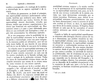 46 Significado y dimensiones
vendría a corresponder a la «teología de la misión»
o misionología en su aspecto espiritual o de vi-
vencia.
Si hubiera de presentarse, ya desde el principio,
una espiritualidad misionera perfectamente estruc-
turada, tendrían que analizarse estos datos: reali-
dades sobrenaturales que recalca, historia de esta
espiritualidad, síntesis doctrinales, virtudes que
destaca, medios que propone, organizaciones e ins-
titutos que fomentan esa espiritualidad, etc. Pero
nosotros vamos a ir paso a paso elaborando estos
datos en una evolución más homogénea y vital, se-
gún irán presentándose los diferentes capítulos.
Si se nos preguntara sobre la posibilidad de in-
cluir la espiritualidad misionera en la teología de
la misión o misionología, como una parte integran-
te, la respuesta podría ser afirmativa; pero tal vez
sería mejor hablar de una función de esta misma
teoVgía en vez de hablar de una parte de la misma.
La relación entre la espiritualidad misionera y la
espiritualidad en general estribaría en poner de re-
lieve el tema «misión universal» en cada uno de
los puntos estudiados en la llamada teología espi-
ritual o teología de la perfección cristiana. Todos
los temas de espiritualidad cristiana tienen una de-
rivación misionera que emana de su misma entra-
ña, como veremos en este mismo capítulo.
El cristiano, movido por la fe y caridad, abre el
evangelio y lee: «Id por todo el mundo, predicad
el Evangelio a toda creatura... bautizad...» (Mt
28,29; Me 16,15); «os envío como me envió mi
Padre» (Jn 20,21). La respuesta normal debe ser
de disponibilidad «misionera» aun antes de poner-
se a elaborar técnicamente urjjfcología. Esta dis-
Presentación 47
potabilidad cristiana respecto a la misión vendría
a ser la quintaesencia de la espiritualidad misione-
ra. La espiritualidad misionera está, pues, en la lí-
nea de una vivencia responsable de la misión cris-
tiana, que tiene derivaciones universales por su
misma naturaleza. Podríamos, pues, definir la es-
piritualidad misionera provisionalmente (sin que-
rer hacer abstracciones), como la vivencia de la mi-
sión recibida de Cristo, es decir, la espiritualidad
que deriva de la misión cristiana. El Espíritu Santo
infunde en cada uno de los «enviados» el mismo
espíritu misionero que animó a Cristo como en-
viado 6
.
Cuando se habla de espiritualidad específicamen-
te misionera cabe distinguir diversos puntos de vis-
ta o dimensiones, que podrían resumirse en tres:
la espiritualidad cristiana como misionera, la espi-
ritualidad del misionero, la espiritualidad cristiana
en encuentro y confrontación continua con la es-
piritualidad no cristiana. De esta manera descripti-
va aparece, desde el principio, la amplitud del cam-
po que vamos a estudiar, no partiendo de nociones
ya prefabricadas, sino de situaciones en que se en-
cuentra el cristiano como enviado y a las que hay
que responder con la doctrina del Evangelio y la
reflexión teológica objetiva. Los principios teológi-
cos no dependen de la realidad circunstancial ni de
la conciencia de cada uno, pero, a la luz de estos
principios, se iluminan situaciones personales y am-
bientales.
6
AG n.4 y 24-25.
 