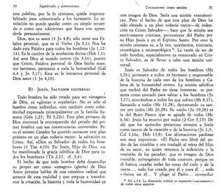 50 Significado y dimensiones
esta palabra, por la fe cristiana, queda responsa-
bilizado para comunicarla a los hermanos. La re-
velación no puede quedar como un simple recuer-
do o como una «doctrina» que basta con apren-
derla personalmente.
Dios, que es amor (1 Jn 4,8), sólo tiene una Pa-
labra personal, que es el Verbo (Jn 1,1). Nos ha
dado esta Palabra para todos los hombres (Jn 1,12-
14). Es la cumbre de la revelación divina (Heb 1,1).
Así ama Dios al mundo entero (Jn 3,16), puesto
que Cristo, Palabra personal de Dios hecho nues-
tro hermano, pertenece a toda la humanidad (Gal
4,4 y Jn 3,17). Esta es la iniciativa personal de
Dios amor (1 Jn 4,10).
B) JESÚS, SALVADOR UNIVERSAL
I
Todo hombre ha sido creado para ser «imagen»
de Dios, su «gloria» o «epifanía». No es sólo el
hombre como individuo, sino también como colec-
tividad expresada principalmente en la familia hu-
mana (Gen 1,27; Ef 5,22s). Este plan primero de
Dios encontró la contrapartida del pecado del pri-
mer hombre con sus consecuencias universales. Pe-
ro el mismo Creador ha querido restaurar este plan
primero en un plan todavía mejor: la salvación en
Cristo. Así, «Dios es Salvador de todos los hom-
bres» (1 Tim 4,10). En Jesús, Hijo de Dios, «se
ha manifestado la gracia salvífica de Dios para to-
dos los hombres» (Tit 2,11; cf. 3,4).
El hecho de que todo hombre deba desarrollar
su propio ser como «imagen» (gloria) de Dios
Amor permite hablar de una «misión» radical que
arranca de esta realidad y que empuja a transfor-
mar la creación, la historia y toda la humanidad en
Cristianismo como misión 51
una imagen de Dios. Sería una misión «teocéntri-
ca». Pero el hecho de que este plan de Dios ha
sido elevado a un plan todavía mejor—de reden-
ción en Cristo Salvador—, hace que la misión sea
estrictamente cristiana, proveniente del Padre por
su Hijo Jesús y en el Espíritu Santo. Por esto la
misión cristiana es, a la vez, teocéntrica, trinitaria,
cristológica y neumatológica 10
. La razón de ser de
todo hombre, especialmente ya restaurado en Cris-
to Salvador, es de llevar a cabo una misión uni-
versal.
Jesús es Salvador de todos los hombres (Mt
1,21), pertenece a todos, es hermano y responsable
de la historia de cada uno de los hombres y Ca-
beza de la humanidad entera. La misión salvífica
que recibió del Padre no tiene fronteras: se pre-
senta como enviado para salvar a los hombres (Jn
3,17), acercándose a todos los que sufren (Mt 8,17),
llamando a todos (Mt 11,28), derramando su san-
are por todos (Mt 26,28). Su «sed» (Jn 19,28) es
la del Buen Pastor que se apiada de todos (Me
6,34). Jesús ha muerto por todos (2 Cor 5,15). De
ahí que los apóstoles presenten siempre a Jesús
como centro de la creación y de la historia (Jn 1,3;
Col l,16s; Heb 13,8). Las afirmaciones paulinas
son muy expresivas: «El Padre nos libró del po-
der de las tinieblas y nos trasladó al reino del Hijo
de su amor, en quien tenemos la redención y la
remisión de los pecados; que es imagen de Dios
invisible, primogénito de toda creatura, porque en
él fueron creadas todas las cosas del cielo y de la
tierra..., todo fue creado por él y para él..., todo
subsiste en él... Y plugo al Padre... reconciliar
10
AG n 2-4. La dimensión eclesial es expresión («sacramento»)
de todos estos aspectos.
 