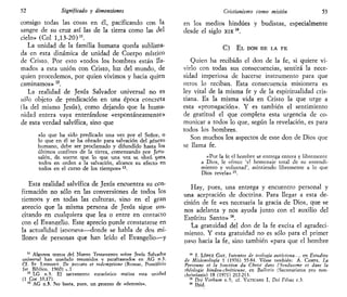 52 Significado y dimensiones
consigo todas las cosas en él, pacificando con la
sangre de su cruz así las de la tierra como las del
cielo» (Col 1,13-20)".
La unidad de la familia humana queda sublima-
da en esta dinámica de unidad de Cuerpo místico
de Cristo. Por esto «todos los hombres están lla-
mados a esta unión con Cristo, luz del mundo, de
quien procedemos, por quien vivimos y hacia quien
caminamos» n
.
La realidad de Jesús Salvador universal no es
sólo objeto de predicación en una época concreta
(la del mismo Jesús), como dejando que la huma-
nidad entera vaya enterándose «espontáneamente»
de esta verdad salvífica, sino que
«lo que ha sido predicado una vez por el Señoí, o
lo que en él se ha obrado para salvación del género
humano, debe ser proclamado y difundido hasta los
últimos confines de la tierra, comenzando por Jeru-
saléti, de suerte que lo que una vez se obró pata
todos en orden a la salvación, alcance su efecto en
todos en el curso de los tiempos» 13
.
Esta realidad salvífica de Jesús encuentra su con-
firmación no sólo en las conversiones de todos los
tiemoos y en todas las culturas, sino en el gran
acreció que la misma persona de Jesús sigue sus-
citando en cualquiera que lea o entre en contacto
con el Evangelio. Este aprecio puede constatarse en
la actualidad japonesa—donde se habla de dos mi-
llones de personas que han leído el Evangelio—y
11
Algunos textos del Nuevo Testamento sobre Jesús Salvador
universal han quedado resumidos v parafraseados en AG fl-3.
Cf. ST LYONNET. De peccato et redemptione (Romae, Pontificio
Ist Bíblico, 1960) e l
12
LG n.3. El sacramento eucarístico tealiza esta unidad
(1 Cor 10,17).
13
AG n.3. No basta, pues, un proceso de «osmosis».
Cristianismo como misión 53
en los medios hindúes y budistas, especialmente
desde el siglo xix 14
.
C) E L DON DE LA F E
Quien ha recibido el don de la fe, si quiere vi-
virlo con todas sus consecuencias, sentirá la nece-
sidad imperiosa de hacerse instrumento para que
otros lo reciban. Esta consecuencia misionera es
ley vital de la misma fe y de la espiritualidad cris-
tiana. Es la misma vida en Cristo la que urge a
esta «promgación». Y es también el sentimiento
de gratitud el que completa esta urgencia de co-
municar a todos lo que, según la revelación, es para
todos los hombres.
Son muchos los aspectos de este don de Dios que
se llama fe.
«Por la fe el hombre se entrega entera y libremente
a Dios, le ofrece 'el homenaje total de su entendi-
miento y voluntad', asintiendo libremente a lo que
Dios revela» 15
.
Hay, pues, una entrega y encuentro personal y
una aceptación de doctrina. Para llegar a esta de-
cisión de fe «es necesaria la gracia de Dios, que se
nos adelanta y nos ayuda junto con el auxilio del
Espíritu Santo» 16
.
La gratuidad del don de la fe excita el agradeci-
miento. Y esta gratuidad no es sólo para el primer
paso hacia la fe, sino también «para que el hombre
14
T- LÓPEZ GAY, Intentos de teología autóctona..., en Estudios
de Misionologia 1 (1976) 55-84. Véase también: A. CAMPS, La
Personne et la jonction du Christ dans l'hinduisme et dans la
théologie hindou-ehrétienne, en Bulletin (Secretariatus pro non-
christianis) 18 (1971) 212-213.
15
Vei Verbum n.5; cf. VATICANO I, Dei Films c.3.
16
Ibid.
 