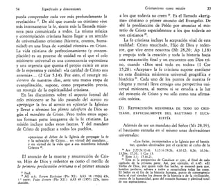 54 Significado y dimensiones
pueda comprender cada vez más profundamente la
revelación» ". De ahí que cuando un cristiano vive
más intensamente la fe, siente más la llamada misio-
nera para comunicarla a todos. La misma mística
y contemplación cristiana hacen llegar a un sentido
de universalismo cristiano (historia, cosmos, huma-
nidad) en una línea de «unidad cósmica» en Cristo.
La vida cristiana de perfeccionamiento (y contem-
plación) es un proceso de unidad en el que el celo
misionero universal es una consecuencia espontánea
y una urgencia que quema el propio existir en aras
de la esperanza y caridad: «la caridad de Cristo nos
apremia»... (2 Cor 5,14). Por esto, el resurgir mi-
sionero de nuestros días, ante una nueva etapa de
evangelización, supone, como preparación previa,
un resurgir de la espiritualidad cristiana.
En las discusiones sobre el aspecto formal del
celo misionero se ha ido pasando del acento en
«propagar la fe» al acento en «plantar la Iglesia»
y llevar a término los planes salvíficos de Dios se-
gún el mandato de Cristo. Pero todos estos aspec-
tos forman parte integrante de la fe cristiana. La
misión incluye todas estas facetas. Y del mandato
de Cristo de predicar a todos los pueblos,
«proviene el deber de la Iglesia de propagar la fe
y la salvación de Cristo... en virtud del mandato...
y en virtud de la vida que a sus miembros infunde
Cristo» 18
.
El anuncio de la muerte y resurrección de Cris-
to, Hijo de Dios y redentor es como el meollo de
la primera predicación cristiana o el primer anuncio
17
Ibid.
18
AG n.6; nerum Ecdesiae (Pío XI): AAS 18 (1926) 65s,
I * parte; Fidel donum (Pío XII): AAS 49 (1957) 225s, intro-
ducción.
Cristianismo como misión 55
a los que todavía no creen 19
. Es el llamado «kerig-
ma» cristiano o primer anuncio del Evangelio. De
ahí la predilección de Pablo por anunciar el mis-
terio de Cristo especialmente a los que todavía no
son cristianos 20
.
La fe cristiana incluye la aceptación vital de esta
realidad: Cristo resucitado, Hijo de Dios y reden-
tor, que vive entre nosotros (Mt 28,20; Ap 1,18)
y empuja toda la creación y toda la historia hacia
una restauración final y un encuentro con Dios tri-
no, cuando «Dios será todo en todos» (1 Cor
15,28). «Aceptar» la fe cristiana supone enrolarse
en esta dinámica misionera universal geográfica e
histórica21
. Cada uno de los puntos de nuestra fe
(dogma y moral) lleva consigo una perspectiva uni-
versal misionera, al menos si se estudia a la luz
del misterio de Cristo y no sólo como una afirma-
ción teórica.
D ) R E P E R C U S I Ó N M I S I O N E R A D E TODO L O C R I S -
TIANO, ESPECIALMENTE DEL BAUTISMO Y EUCA-
RISTÍA
Además de ser un mandato del Señor (Mt 28,19),
el bautismo entraña en sí mismo unas derivaciones
universales:
«Los fieles, incorporados a la Iglesia por el bautis-
mo, quedan destinados por el carácter al culto de la
18
Act 2,22-24.32-41; 3,12-16.19-26; 4,10-12; 8,26; 10,34s;
13,26s; 17,31; 1 Cor 15.
20
Rom 1,1; 15,16-21.
21
Esta es la perspectiva de Gaudium et spes, al final de cada
capítulo de la primera parte. Así, por ejemplo, el n.45: «El
Verbo de Dios, por quien todo fue hecho, se encarnó para que,
hombre perfecto, salvara a todos y recapitulara todas las cosas.
El Señor es el fin de la historia humana, punto de convergencia
hacia el cual tienden los deseos de la historia y de la civilización,
centro de la humanidad, gozo del corazón humano y plenitud total
de sus aspiraciones».
 