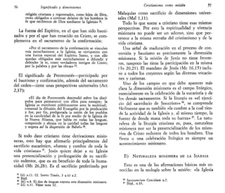 56 Significado y dimensiones
religión cristiana y regenerados, como hijos de Dios,
están obligados a confesar delante de los hombres la
fe que recibieron de Dios mediante la Iglesia» n
.
La fuerza del Espíritu, en el que han sido bauti-
zados y por el que han renacido en Cristo, se com-
plementa en el sacramento de la confirmación:
«Por el sacramento de la confirmación se vinculan
más estrechamente a la Iglesia, se enriquecen con
una fuerza especial del Espíritu Santo, y con ello
quedan obligados más estrechamente a difundir y
defender la te, como verdaderos testigos de Cristo,
por la palabra y por las obras»2i
.
El significado de Pentecostés—participado por
el bautismo y confirmación, además del sacramento
del orden—tiene unas perspectivas universales (Act
2,17):
«El día de Pentecostés descendió sobre los discí-
pulos para permanecer con ellos para siempre; la
Iglesia se manifestó públicamente ante la multitud;
comenzó la difusión del Evangelio por la predicación
y fue, por fin, prefigurada la unión de los pueblos
en la catolicidad de la fe por medio de la Iglesia de
la Nueva Alianza, que habla en todas las lenguas,
comprende y abraza en la caridad todas las lenguas
y supera así la dispersión de Babel» 24
.
Si todo dato cristiano tiene derivaciones misio-
neras, esto hay que afirmarlo principalmente del
sacrificio eucarístico, «fuente y cumbre de toda la
vida cristiana»K
. Jesús quiere dejar a su Iglesia
una presencialización y prolongación de su sacrifi-
cio redentor, que es en beneficio de toda la huma-
nidad (Mt 26,28). Es el sacrificio profetizado por
22
LG n.ll. Cf. SANTO TOMÁS, 3 q 63 a.2.
23
Ibid.
24
AG n.4. El don de lenguas expresa esta dimensión misionera.
25
LG n.ll. Véase nota 12.
Cristianismo como misión 57
Malaquías como sacrificio de dimensiones univer-
sales (Mal 1,11).
Todo lo que suene a cristiano tiene esas mismas
perspectivas. Por esto la espiritualidad y vivencia
misionera no puede ser un adorno, sino que per-
tenece a la misma entraña del cristianismo y de la
vida cristiana.
Una señal de maduración en el proceso de con-
versión y bautismo es precisamente la dimensión
misionera. Si la misión de Jesús no tiene fronte-
ras, tampoco las tiene la participación en la misma
(Tn 20,21). El mandato de Jesús (Me 16,15) inclu-
v'e a todos los creyentes según las diversas vocacio-
nes y carismas.
Uno de los campos en que debe aparecer más
clara la dimensión misionera es el campo litúrgico,
especialmente en la celebración de la eucaristía y de
los demás sacramentos. Si la liturgia es «el ejerci-
cio del sacerdocio de Jesucristo»26
, se comprende
fácilmente que es también «la cumbre a la cual tien-
de la actividad de la Iglesia y, al mismo tiempo, la
fuente de donde mana toda su fuerza» 27
. La natu-
raleza de la liturgia cristiana es, pues, naturaleza
misionera por ser la presencialización de los miste-
rios de Cristo redentor de todos los hombres. Una
fiesta o una celebración litúrgica es siempre un
acontecimiento misionero.
E) NATURALEZA MISIONERA DE LA IGLESIA
Esto es una de las afirmaciones básicas más co-
nocidas en la teología sobre la misión: «la Iglesia
28
Sacrosancfum Conalium n.7.
27
Ibid., n.10,
 