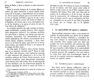 62 Significado y dimensiones
gloria al Padre y lleva a término la obra encomen-
dada36
.
Sobre la oración litúrgica de la misma Iglesia en
cuanto tal, baste remitirnos a cuanto hemos dicho
acerca de la liturgia, y especialmente de la eucaris-
tía. En la oración eclesial, que es la oración de Cris-
to con su Cuerpo al Padre y que es un eco o pro-
longación del himno eterno del Verbo al Padre en
el Espíritu, «él mismo une a sí la comunidad ente-
ra de los hombres y la asocia al canto de este di-
vino himno de alabanza»37
.
La vocación específica de cada cristiano es misión,
según modalidades y grados diversos. Pero siempre
tiene perspectiva universal. Los carismas recibidos
son para llevar a término una misión que tiene de-
rivaciones universales. Las características de esta
misión dependerán del alcance circunstancial de la
misma (laical, religiosa, sacerdotal...). Pero siem-
pre es en la línea de dejar, para bien de la huma-
nidad entera, una huella de Cristo y un aspecto de
la imagen de Dios Amor.
La vida según el Espíritu tiene muchas facetas,
que no es necesario recordar aquíM
. Baste lo indi-
cado. Pero cabe destacar, como aplicación especial,
el valor misionero del sufrimiento y de la cruz. El
sacrificio redentor de Cristo, hecho presente en el
misterio eucarístico, tiene dimensiones universales,
como hemos visto más arriba. Pero la participación
en este sacrificio y en sus dimensiones depende de
nuestra capacidad de correr la suerte de Cristo o
35
Es la perspectiva misionera de la oración de la última cena
(Jn 17).
37
Sacrosanctum Conctlium n.83-84.
38
G. HAYA PRATS, L'Esprit forcé de l'Égltse (Paris, Cerf, 1975);
I. DE LA POTTERIE, ST LYONNET, La vida según el Espíritu (Sala-
manca, Sigúeme, 1967).
La espiritualidad del misionero 63
de beber su cáliz. El cristiano no busca el sufrimien-
to por sí mismo; más bien siente como nadie el
horror a todo cuanto no sea el Bien supremo o par-
ticipación del mismo. Pero sabe muy bien que el
camino de la redención es el de la cruz, de paso
hacia la resurrección. El sufrimiento del cristiano
tiene el mismo sentido que el sufrimiento de Cris-
to: «Completo en mi carne lo que falta a la pasión
de Cristo, por su Cuerpo que es la Iglesia»
(Col 1,24).
2. La espiritualidad del apóstol o misionero
Espiritualidad misionera indica, como hemos es-
tudiado, la espiritualidad que deriva de la misión.
Por ser todo cristiano «llamado» y «enviado», he-
mos visto primero la espiritualidad misionera de
todo creyente. Pero aunque cada uno tiene que
cumplir una tarea apostólica, hay quienes han sido
llamados a una especial misión o apostolado. De
ahí que se pueda y deba hablar de la espiritualidad
específica del misionero o del apóstol que proclama
el primer anuncio del evangelio a los que todavía
no creen. Este tema está estrechamente ligado al
tema de la vocación misionera específica, que será
tratado en capítulo aparte.
A) ESPIRITUALIDAD Y APOSTOLADO
Nos basta anotar algunas reflexiones sobre la
relación entre la espiritualidad y el apostolado. Si
«la vocación cristiana es, por su misma naturaleza,
vocación también al apostolado», el crecimiento en
la vida espiritual o configuración con Cristo va a la
 