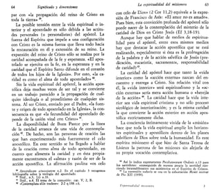 64 Significado y dimensiones
par con «la propagación del reino de Cristo en
toda la tierra» 39
.
La posible tensión entre la vida espiritual o in-
terior y el apostolado es sólo debida a las actitu-
des personales (o personalistas) del apóstol. La
fuerza del Espíritu que impele a una configuración
con Cristo es la misma fuerza que lleva todo hacia
la restauración en él y extensión de su reino. La
expansión del reino de Cristo sólo se realiza por la
caridad acompañada de la fe y esperanza. «El apos-
tolado se ejercita en la fe, en la esperanza y en la
caridad que el Espíritu Santo difunde en el corazón
de todos los hijos de la Iglesia». Por esto, «la ca-
ridad es como el alma de todo apostolado» 40
.
Sin la vida espiritual del apóstol, la acción apos-
tólica deja muchas veces de ser tal y se convierte
en un trabajo parecido a la propagación de cual-
quier ideología o al proselitismo de cualquier sis-
tema. Al ser Cristo, enviado por el Padre, «la fuen-
te y origen de todo apostolado en la Iglesia», la con-
secuencia es que «la fecundidad del apostolado de-
pende de la unión vital con Cristo» 41
.
La disponibilidad de Buen Pastor por la línea
de la caridad arranca de una vida de contempla-
ción 42
. De hecho, son las personas de oración las
que han experimentado más fuertemente el celo
apostólico. En este sentido se ha llegado a hablar
de la oración como alma de todo apostolado, en
cuanto que alimenta la caridad y en ésta propia-
mente encontramos el «alma» y razón de ser de la
acción apostólica. La afirmación paulina «os celo
39
Apostolicam tctuositatem n.2. En el capítulo 3 recogemos
bibliografía sobre la teología del apostolado.
40
Ibid., n.3; LG n.33.
41
Ibid., n.4. El tema de la comunión: cap. V, 2, B.
42
«Gontemplata alus tradere»; 2-2 q.188 p.6.
La espiritualidad del misionero 65
con celo de Dios» (2 Cor 11,2) equivale a la expre-
sión de Francisco de Asís: «El amor no es amado».
Pues bien, esta convicción profunda del apóstol sólo
puede nacer de la contemplación del misterio de la
caridad de Dios en Cristo Jesús {Ef 3,18-19).
Aunque hay que hablar de medios de espiritua-
lidad para el apóstol, entre esos mismos medios
hay que destacar la acción apostólica que se está
realizando, especialmente si ésta es la prolongación
de la palabra y de la acción salvífica de Jesús (pre-
dicación, eucaristía, sacramentos, responsabilidad
de caridad)43
.
La caridad del apóstol hace que tanto la «vida
interior» como la «acción externa» nazcan del en-
cuentro y entrega a Cristo. Sin relación vital con
él, la «vida interior» será esplritualismo y la «ac-
ción externa» sería mera acción humana o «herejía
de la acción» "4
. La caridad hace que la vida inte-
rior sea vida espiritual cristiana y no sólo proceso
sicológico de interiorización; y es la misma caridad
la que convierte la acción exterior en acción apos-
tólica estrictamente dicha.
La conciencia íntimamente vivida de la «misión»
hace que toda la vida espiritual amplíe los horizon-
tes espirituales y apostólicos dentro de los planes
salvíficos de Dios sobre toda la humanidad. Es este
espíritu misionero el que hizo de Santa Teresa de
Lisieux la patrona de las misiones sin alejarla de
su propia vocación contemplativa.
43
Así lo indica expresamente Presbyterorum Ordinis n.13 para
los sacerdotes: «conseguirán de manera propia la santidad ejer-
ciendo incansablemente sus ministerios en el Espíritu de Cristo».
44
La exnresión todavía se usa en la exhortación Mentí nostrae
de Pío XII (1950).
lUpiri/iiíilitliul misimierii 3
 