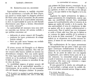 66 Significado y dimensiones
B) ESPIRITUALIDAD DEL MISIONERO
Espiritualidad misionera es también sintonizar
con los sentimientos y actitudes del Buen Pastor,
que ejerció su misión según los designios salvíficos
del Padre sobre toda la humanidad. De ahí arranca
un aspecto especial de la espiritualidad misionera,
es decir, la espiritualidad de quien ha sido llamado
efectivamente para llevar a término directamente
esta misión universal45
.
La espiritualidad del misionero tiene unos mati-
ces especiales que derivan del carisma recibido y
que podrían concretarse así:
—• dedicación al primer anuncio del Evangelio;
•— implantar los signos permanentes de evange-
lización eclesial;
— hacer que todo sector humano sea verdade-
ramente Iglesia sacramento.
El primer anuncio del Evangelio es el objetivo
de la vocación misionera específica. Hoy este pri-
mer anuncio debe hacerse también en sectores tra-
dicionalmente cristianos. Pero esta acción apostó-
lica tiene lugar preferentemente en sectores donde
todavía no se ha predicado el Evangelio y donde
la Iglesia todavía no presenta su naturaleza de sig-
no claro de Cristo.
La sensibilidad respecto al primer anuncio del
Evangelio nace de la espiritualidad apostólica y,
concretamente, de un estudio y de una contempla-
ción del llamado «kerigma» cristiano: la presenta-
En el capítulo 9 se estudiará la vocación misionera especí-
fica; cf. Máximum ülud (Benedicto XV): AAS 11 (1919) 440s,
segunda parte.
La espiritualidad del misionero 67
ción primera de Cristo muerto y resucitado. Se tra-
ta de una sensibilidad de predicar el Evangelio a
los «pobres», es decir, en este caso, a «los más po-
bres», a los que todavía no han llegado a la fe cris-
tiana 4é
.
Implantar los signos permanentes de Iglesia o
signos permanentes de evangelización, supone tam-
bién una sensibilidad especial. Esta sensibilidad
arranca de la profundización sobre el misterio de la
Iglesia por medio del estudio y de la oración. Sin
esta espiritualidad, el tema de «implantar» la Igle-
sia aparece sólo en su aspecto «administrativo» y
«estructural». Pero el apóstol que vive íntimamen-
te unido a Cristo, sabe muy bien que la Iglesia es
un conjunto de signos sensibles de la presencia y
de la acción de Jesús resucitado47
. Y estos signos
todavía no se encuentran en muchos sectores hu-
manos, al menos de una manera permanente y ma-
dura.
Del establecimiento de los signos permanentes
de evangelización hay que pasar a hacer que estos
signos constituyan verdaderamente la «Iglesia sa-
cramento» en las circunstancias y comunidades hu-
manas. Es un punto de enlace con una segunda
evangelización, pero todavía forma parte de la ac-
ción misionera. La comunidad eclesial que está
creando el misionero, es una comunidad que, desde
el principio, debe nacer como misionera o «signo
levantado ante los pueblos» 48
.
El tema general de la misión, tan subrayado en
la espiritualidad y teología actual, ha podido dis-
traer de la misión universal estricta. Llegar a sentir
46
Le 4,14.43; Rom 15,16.
47
Sacrosandum Cohcihum n.7-8.
48
Is 11,12; Sacroscnctum Concilium n.2.
 