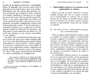 70 Significado y dimensiones
duración de las Iglesias particulares y comunidades
locales. El misionero, hoy más que nunca, tiene la
impresión de que está de paso y para poco tiempo.
Naturalmente que ello servirá para purificar mu-
chas actuaciones que atrofiaron la labor misionera
en el pasado, instalando al misionero en un campo
que ya no era el suyo. Pero la situación actual debe
invitar a una mayor generosidad que florezca en
nuevas iniciativas para abrir nuevas rutas a la evan-
gelización. La primera evangelización todavía tiene
mucho campo por estrenar. Y el paso hacia las co-
munidades cristianas que se valgan por sí mismas,
reclama también la victimación del misionero, que
debe gastar su vida sembrando por última vez y de
modo más anónimo en estas mismas comunidades
ya casi maduras.
Las dudas sobre la identidad apostólica han surgi-
do lo mismo que sobre otros campos eclesiales simi-
lares. Las nuevas dificultades parecen anular la labor
emprendida con tanto sacrificio e incluso sembrar
la convicción o impresión de que se ha perdido el
tiempo en la evangelización anterior. Solamente una
actitud teologal, de «esperar contra toda esperan-
za» (Rom 4,18), puede transformar las dificultades
en nuevas posibilidades de evangelización.
«Os queremos confirmar en la certeza de vuestra
vocación... Vuestra elección no es equivocada, vues-
tro esfuerzo no es vano, vuestro sacrificio no se ha
frustrado... Tened confianza, la Iglesia está con vos-
otros» 50
.
50
PABLO VI, Mensaje del Domund de 1975 (dedicado a la
persona del misionero).
Espiritualidad cristiana y no cristiana 71
3. Espiritualidad cristiana en un encuentro con la
espiritualidad no cristiana
Mucho más que en épocas anteriores, la espiri-
tualidad cristiana tiene hoy un contacto continuo
con la espiritualidad no cristiana. Por el acento
especial en este campo, los grandes autores cristia-
nos de la historia y los escritos y gestos cristianos
actuales de espiritualidad, tienen hoy una inciden-
cia especial.
A) UN HECHO ACTUAL: REPERCUSIÓN UNIVERSAL
DE LA ESPIRITUALIDAD
Tanto en países tradicionalmente cristianos como
en aquellos de mayoría pagana, la espiritualidad
cristiana y pagana se encuentran y cuestionan mu-
tuamente. Los medios de comunicación social ha-
cen llegar los textos y enseñanzas cristianas a cual-
quier rincón. Al mismo tiempo, millones de paga-
nos tienen contacto continuo con comunidades cris-
tianas: trabajadores, estudiantes, turistas, deportis-
tas, políticos, economistas, hombres de cultura o
de comercio, etc.
La sensibilidad religiosa actual se va centrando
más en el campo de la oración y de las experiencias
de interioridad. Esto ocurre tanto a nivel cristiano
como a nivel pagano. Por otra parte, la revaloriza-
ción de las religiones no cristianas ha tenido lugar
principalmente a partir de un redescubrimiento de
sus experiencias y sus valores espirituales. Las tra-
diciones religiosas de cada pueblo aparecen más pro-
fundas cuando se expresan en un terreno de expe-
riencias de interioridad y aun de mística.
 