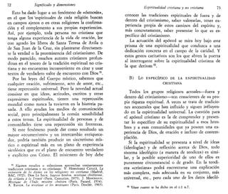 72 Significado y dimensiones
Esto ha dado lugar a un fenómeno de «osmosis»,
en el que los "espirituales de cada religión buscan
en campos ajenos o en otras religiones la confirma-
ción y el complemento a sus propias experiencias.
Así, por ejemplo, toda persona no cristiana que
tenga alguna experiencia de la vida de oración, lee
con agrado los libros de Santa Teresa de Avila o
de San Juan de la Cruz, sin plantearse directamen-
te la verdad o la preeminencia del cristianismo. De
modo' parecido, muchos autores cristianos profun-
dizan en el tesoro de la tradición espiritual no cris-
tiana y no encuentran inconveniente en citar y usar
textos de verdadero valor de encuentro con Dios51
.
Por las leyes del Cuerpo místico, sabemos que
cualquier oración, sufrimiento, acto de amor, etc.,
tiene repercusión universal. Pero la novedad actual
consiste en que ideas, actitudes, escritos y otras
expresiones espirituales, tienen una repercusión
mundial como nunca la tuvieron en la historia pa-
sada. A ello ayudan los medios de comunicación
social, pero principalmente la común sensibilidad
a estos temas. La espiritualidad de personas y de
comunidades tiene una repercusión sin fronteras.
Si este fenómeno puede dar como resultado un
mayor «ecumenismo» y un intercambio enriquece-
dor, podría también producir un sincretismo mís-
tico o espiritual más en un plano de experiencia
sicológica que en el plano de encuentro verdadero
y explícito con Cristo. El misionero de hoy debe
51
Algunos estudios o colecciones aprovechan conjuntamente
tradiciones cristianas y no cristianas: V. HERNÁNDEZ CÁTALA, La
expresión de lo divino en las religiones no cristianas (Madrid,
BAC. 1972); DOM LE SAUX, Sagesse hindou, mystique chrétienne,
du véianta a la Trimté (Paris, Centurión, 1975); J. MONCHANIN,
Mystique de l'lnde, mystére chrétien (Paris, Fayard, 1974);
A. RAVTER, La mystique et les mystiques (Paris, Desclée, 1965).
'Espiritualidad cristiana y no cristiana 73
conocer las tradiciones espirituales de fuera y de
dentro del cristianismo, saber valorarlas, tener ex-
periencia propia de estos caminos del espíritu y,
más concretamente, saber presentar lo que es es-
pecífico del cristianismo.
La actuación del apóstol se mira hoy bajo este
prisma de una espiritualidad que conduzca a una
dedicación concreta en el campo de la caridad. Y
estos gestos caritativos son los que abren la puerta
al interrogante sobre la espiritualidad cristiana de
la que derivan52
.
B) Lo ESPECÍFICO DE LA ESPIRITUALIDAD
CRISTIANA
Todos los grupos religiosos actuales—fuera y
dentro del cristianismo—son conscientes de su pro-
pia riqueza espiritual. A veces se trata de tradicio-
nes ancestrales que han influido y siguen influyen-
do en la espiritualidad universal. La cuestión para
el apóstol cristiano es la de comprender y presen-
tar lo específico de su espiritualidad a esos hom-
bres y a esas comunidades que ya poseen una ex-
periencia de Dios, de oración e incluso de contem-
plación.
Si la espiritualidad se presenta a nivel de ideas
(ideologías) y de reflexión acerca de Dios, todo
sistema ideológico (a manera de teodicea) es simi-
lar, y la posible superioridad de uno de ellos es
puramente circunstancial o de grado. En la teodi-
cea «cristiana» podrá encontrarse una explicación
más completa, más adecuada en su conjunto, más
universal, etc., pero cada uno de los datos ídeoló-
Véase cuanto se ha dicho en el e l n.7.
 