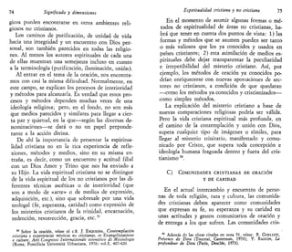74 Significado y dimensiones
gicos pueden encontrarse en otros ambientes reli-
giosos no cristianos.
Los caminos de purificación, de unidad de vida
hacia una integridad y un encuentro con Dios per-
sonal, son también parecidos en todas las religio-
nes. Al menos los autores espirituales de cada una
de ellas muestran una semejanza incluso en cuanto
a la terminología (purificación, iluminación, unión).
Al entrar en el tema de la oración, nos encontra-
mos con casi la misma dificultad. Normalmente, en
este campo, se explican los procesos de interioridad
y métodos para alcanzarla. Es verdad que estos pro-
cesos y métodos dependen muchas veces de una
ideología religiosa; pero, en el fondo, no son más
que medios parecidos y similares para llegar a cier-
ta paz y quietud, en la que—según las diversas de-
nominaciones—se dará o no un papel preponde-
rante a la acción divina.
De ahí la importancia de presentar la espiritua-
lidad cristiana no en la rica experiencia de refle-
xiones, métodos y medios, sino en su misma en-
traña, es decir, como un encuentro y actitud filial
con un Dios Amor y Trino que nos ha enviado a
su Hijo. La vida espiritual cristiana no se distingue
de la vida espiritual de los no cristianos por las di-
ferentes técnicas ascéticas o de interioridad (que
son a modo de «arte» o de medios de expresión,
adquisición, etc.), sino que sobresale por una vida
teologal (fe, esperanza, caridad) como expresión de
los misterios cristianos de la trinidad, encarnación,
redención, resurrección, gracia, etc.53
53
Sobre la oración, véase el c.8. J. ESQUEMA, Contemplación
cristiana y experiencias místicas no cristianas, en Evangelizzazione
e culture, Atti Congresso Internazionale scienttfico di Missiologia
(Roma, Pontificia Universitá Urbaniana, 1976) vol.I, 407-420.
Espiritualidad cristiana y no cristiana 75
En el momento de asumir algunas formas o mé-
todos de espiritualidad de áreas no cristianas, ha-
brá que tener en cuenta dos puntos de vista: 1) las
formas y métodos que se asumen pueden ser tanto
o más valiosos que los ya conocidos y usados en
países cristianos; 2) esta asimilación de medios es-
pirituales debe dejar transparentar la peculiaridad
e irrepetibilidad del misterio cristiano. Así, por
ejemplo, los métodos de oración ya conocidos po-
drían enriquecerse con nuevas aportaciones de sec-
tores no cristianos, a condición de que quedaran
—como los métodos ya conocidos y cristianizados—
como simples métodos.
La explicación del misterio cristiano a base de
nuevas comparaciones religiosas podría ser válida.
Pero la vida cristiana espiritual más profunda, en
el camino de la contemplación y unión con Dios,
supera cualquier tipo de imágenes o símiles, para
llegar al misterio trinitario, manifestado y comu-
nicado por Cristo, que supera toda concepción e
ideología humana fraguada dentro y fuera del cris-
tianismo 54
.
C) COMUNIDADES CRISTIANAS DE ORACIÓN
Y DE CARIDAD
En el actual intercambio y encuentro de perso-
nas de toda religión, raza y cultura, las comunida-
des cristianas deben aparecer como comunidades
que expresan su fe, su esperanza y su caridad en
unas actitudes y gestos comunitarios de oración y
de entrega a los que sufren. Las comunidades cris-
54
Además cta las obras citadas en nota 51. véase: R. GUELLUY,
Présence de Dieu (Tournai, Casterman, 1970); Y. RAGUIN, La
profondeur de Dieu (París, Desclée, 1973).
 